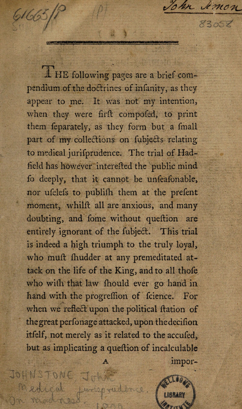 np JL HE following pages are a brief com¬ pendium of the doCtrines of infanity, as they appear to me. It was not my intention, when they were firft compofed, to print them feparately, as they form but a fmall part of my collections on fubjeCts relating to medical jurifprudence. The trial of Had- field has however interefted the public mind fo deeply, that it cannot be unfeafonable, nor ufelefs to publifh them at the prefent moment, whilft all are anxious, and many doubting, and fome without queftion are entirely ignorant of the fubjeCL This trial is indeed a high triumph to the truly loyal, who muft fhudder at any premeditated at¬ tack on the life of the King, and to all thofe who wi(h that law fhould ever go hand in hand with the progreflion of fcience. For when we reflect upon the political ftation of thegreat perfonage attacked, upon thedecifion itfelf, not merely as it related to the accufed, but as implicating a queftion of incalculable a impor- USSilKV