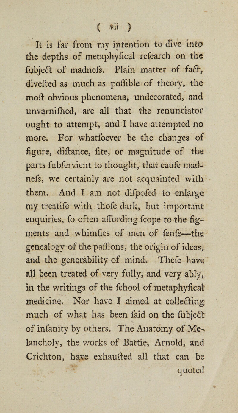 ( *ii ) It is far from my intention to dive into the depths of metaphyfical refearch on the fubjedl of madnefs. Plain matter of fa6t, divefted as much as poffible of theory, the mod obvious phenomena, undecorated, and unvarnifhed, are all that the renunciator ought to attempt, and I have attempted no more. For whatfoever be the changes of figure, diftance, fite, or magnitude of the parts fubfervient to thought, that caufe mad¬ nefs, we certainly are not acquainted with them. And I am not difpofed to enlarge my treatife with thofe dark, but important enquiries, fo often affording fcope to the fig¬ ments and whimfies of men of fenfe—the genealogy of the paffions, the origin of ideas, and the generability of mind. Thefe have all been treated of very fully, and very ably, in the writings of the fchool of metaphyfical medicine. Nor have I aimed at colledling much of what has been faid on the fubjedl of infanity by others. The Anatomy of Me¬ lancholy, the works of Battle, Arnold, and Crichton, have exhausted all that can be quoted