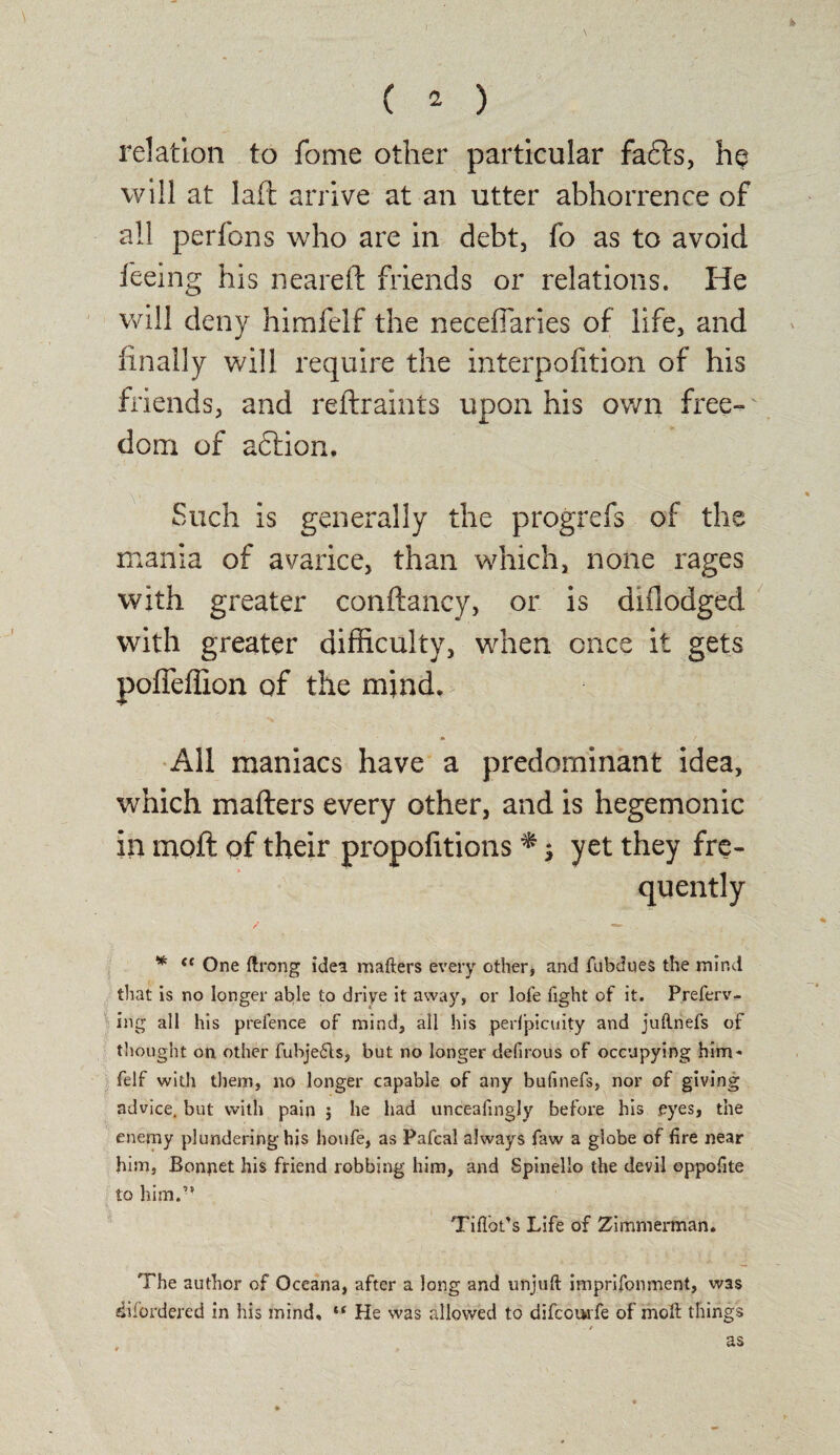 relation to fome other particular fafts, he will at laft arrive at an utter abhorrence of all perfons who are in debt, fo as to avoid feeing his neareft friends or relations. He will deny himfelf the neceffaries of life, and finally will require the interpofition of his friends, and reftraints upon his own free¬ dom of adtion. Such is generally the progrefs of the mania of avarice, than which, none rages with greater conftancy, or is diflodged with greater difficulty, when once it gets pofleffion of the mind. All maniacs have a predominant idea, which mafters every other, and is hegemonic in moft of their propofitions *; yet they fre¬ quently / ■*» * <c One ftrong idea mafters every other, and fubdues the mind that is no longer able to driye it away, or lofe Tight of it. Preferv- ing all his prefence of mind, all his perfpicuity and juftnefs of thought on other fubjeCts, but no longer defirous of occupying him* felf with them, no longer capable of any bufinefs, nor of giving advice, but with pain j he had unceafingjy before his eyes, the enemy plundering his houfe, as Pafcal always faw a globe of fire near him, Bonpet his friend robbing him, and Spinello the devil oppofite to him.-* Tiflbt'S Life of Zimmerman. The author of Oceana, after a long and unjuft imprifonment, was difordered in his mind, “ He was allowed to difcourfe of moft things as