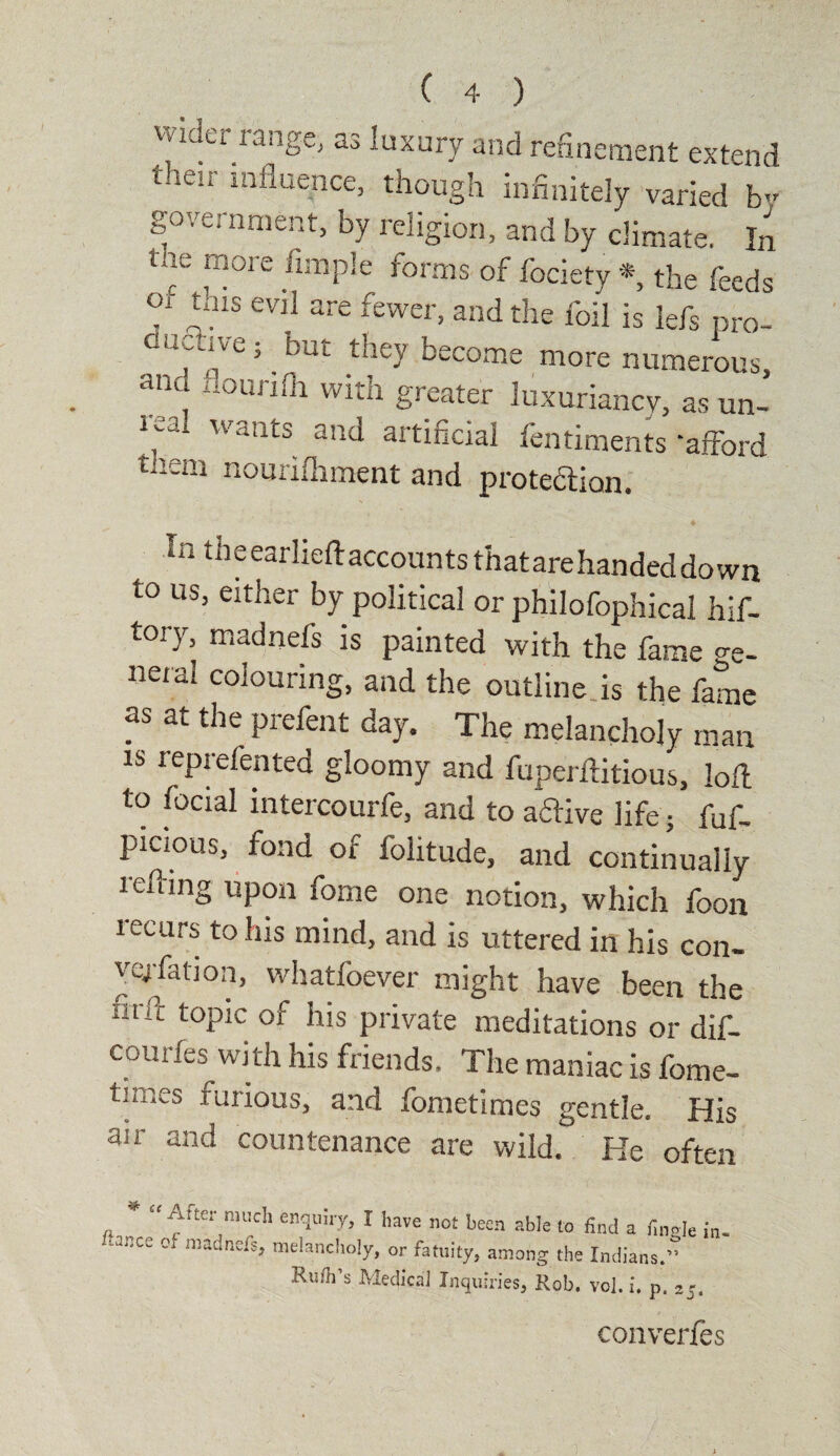 wider range, as luxury and refinement extend their influence, though infinitely varied by government, by religion, and by climate. In ine more Ample forms of fociety *, the feeds of tms evil are fewer, and the foil is lefs pro- dur*v^.but tney become more numerous, ana houriih with greater luxuriancy, as un¬ real wants and artificial fentiments ‘afford nouriiliment and protection* In theeariieftaccountsthatarehandeddown to us, either by political or philofophical hif- tory, madnefs is painted with the fame °-e. neral colouring, and the outline is the fame as at the prefent day. The melancholy man is repiefentea gloomy and fuperflitious, loll to fecial intercourfe, and to aftive life; fuf- picious, fond of folitude, and continually refhng upon fome one notion, which foon recurs to his mind, and is uttered in his con¬ vention, whatfoever might have been the Ilur toP*c °f his private meditations or dif- coutles with his friends. The maniac is fome- times furious, and fometimes gentle. His air and countenance are wild.’ He often * “After much enquiry, I have not been able to find a finale in. melancholy, or fatuity, among the Indians.” Ruth's Medical Inquiries* Rob. vol.i. p. convenes