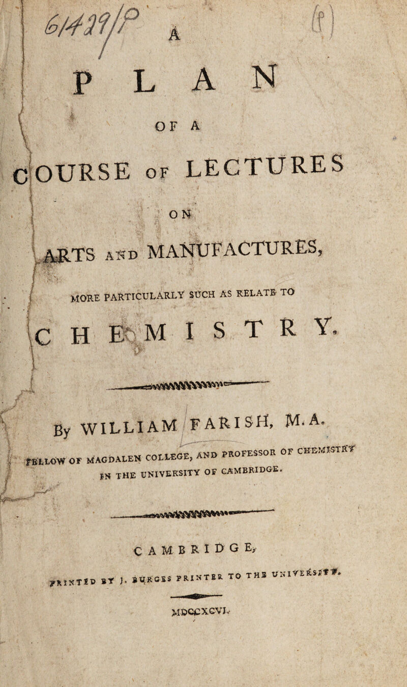 LAN OF A \ COURSE of LECTURES O N ' A$“D MORE PARTICULARLY SUCH AS RELATE TO C H I- M I S T R Y. By WILLIAM PARISH, JVLA, trw rnrtrrF AND PROFESSOR GF CHEMISTRY fELLOW OF MAGDALEN COLLEGE, AM *N THE UNIVERSITY OF CAMBRIDGE. ?%lXTtV BY J. BU.RGBS PRI CAMBRIDGE^ NTER TO THB UKlYERS-^Y ~W» MDCCXCVJ,