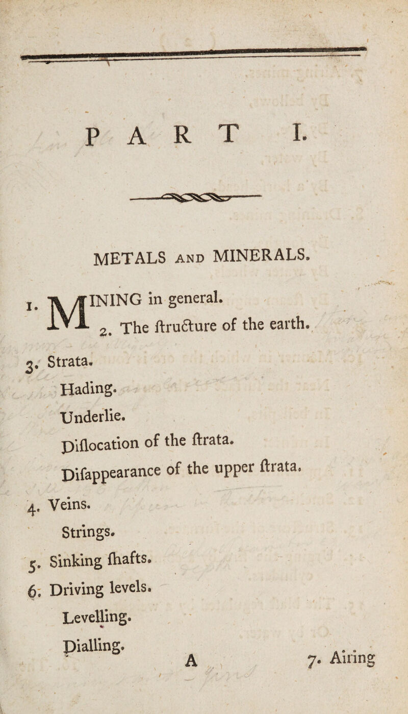 t PART I. METALS and MINERALS, INING in general. 2. The ftru&ure of the earth. 3, Strata. Hading. Underlie. P’lflocation of the ftrata. Difappearance of the upper ftrata. 4. Veins. Strings. 3. Sinking Ihafts. 6. Driving levels. Levelling. Dialling A 7. Airing /