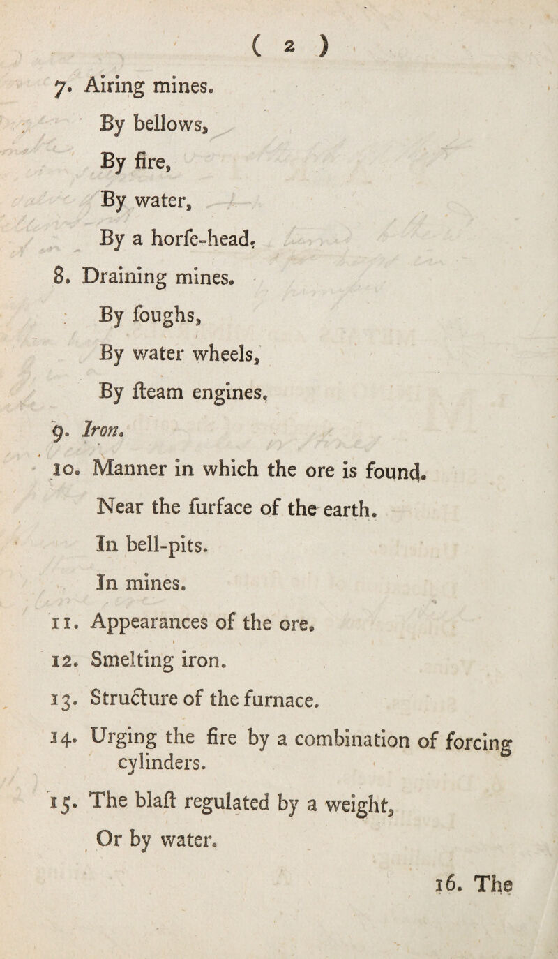 7* Airing mines. By bellows. By fire, By water, By a horfe-head, 8. Draining mines. By foughs, * ^ > By water wheels. By fleam engines, 9. Iron. 10. Manner in which the ore is found. Near the furface of the earth. In bell-pits. In mines. 11. Appearances of the ore. * \ I 12. Smelting iron. 13. Structure of the furnace. 14. Urging the fire by a combination of forcing cylinders. 15. The blaft regulated by a weight, Or by water. 16. The