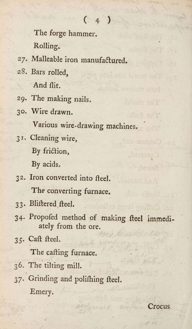 # The forge hammer. Rolling. 27. Malleable iron manufactured. 28. Bars rolled. And flit. 29. The making nails. 30. Wire drawn. Various wire-drawing machines. 31. Cleaning wire. By friction. By acids. 32. Iron converted into fteel. The converting furnace. 33. Bliftered fteel. 34. Propofed method of making fteel immedi¬ ately from the ore. 35. Caft fteel. The calling furnace. 36. The tilting mill. 37. Grinding and polifliing fteel. Emery. Crocus