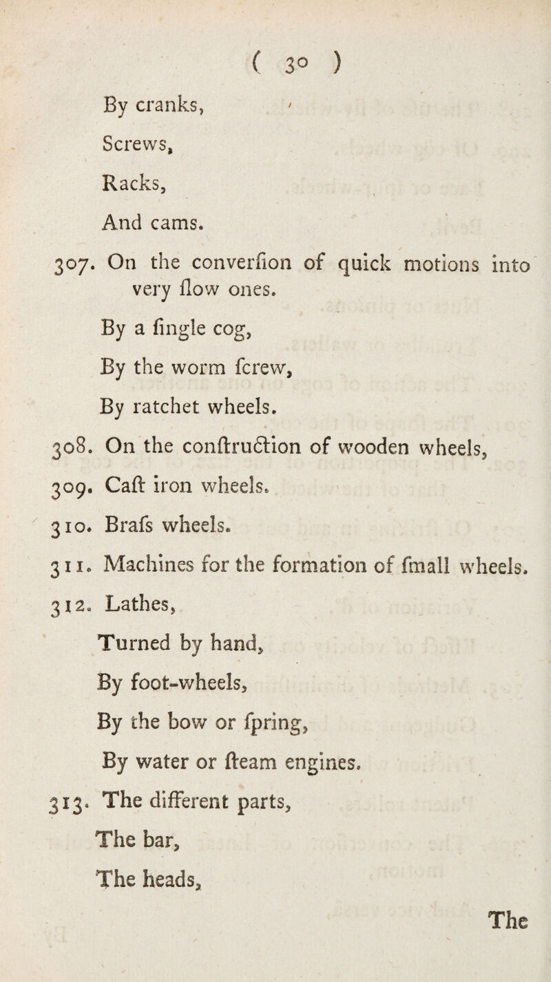 ( 3° ) By cranks, Screws, \ Racks, And cams. 307. On the converfion of quick motions into very flow ones. By a fingle cog, By the worm fcrew, By ratchet wheels. 308. On the conftru&ion of wooden wheels, 309. Caft iron wheels. 310. Brafs wheels. 311. Machines for the formation of fmall wheels. 312. Lathes, Turned by hand. By foot-wheels. By the bow or fpring, By water or Ream engines. 313. The different parts. The bar. The heads. The