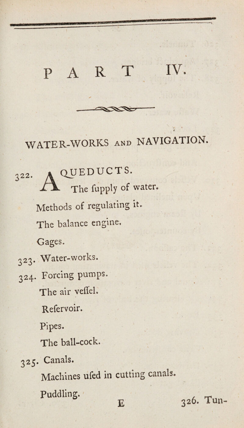 v • 4 WATER-WORKS and NAVIGATION. 322. aqueducts. jLX. The fupply of water. Methods of regulating it. The balance engine. Gages. 323. Water-works. 324. Forcing pumps. The air veffel. Refervoir. Pipes. The ball-cock. 325. Canals. Machines ufed in cutting canais. Puddling. E 326. Tun