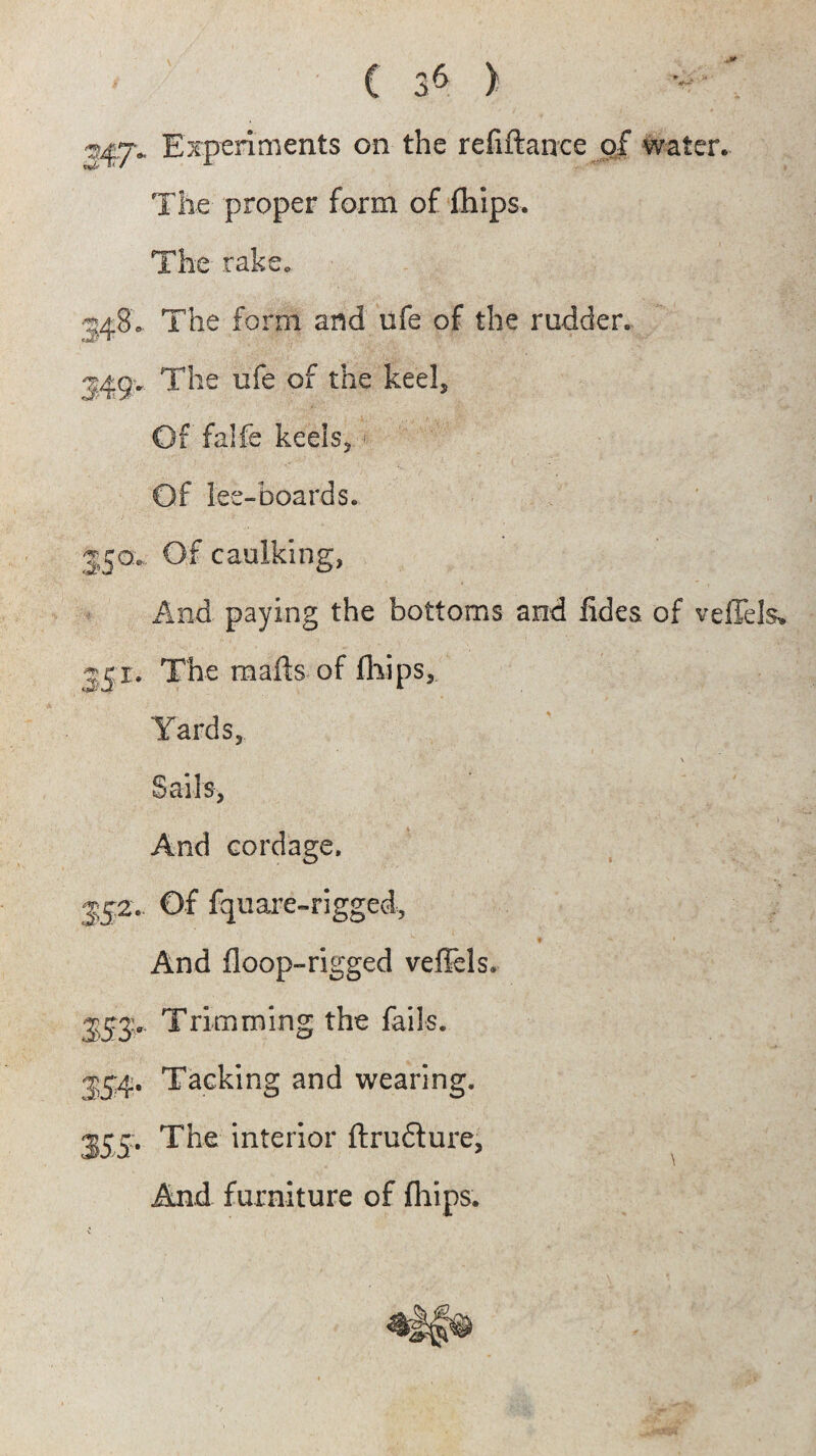 J47. Experiments on the refiftance of water. The proper form of fhips. The- rake. 5480 The form and ufe of the rudder. 34<jv The ufe of the keel. Of falfe keels, 1 Of lee-boards. 350;.. Of caulking, And paying the bottoms and lides of veffels* 3 51. The mails of fhips. Yards, V Sails, And cordage. 342.. Of fquare-rigged, And Hoop-rigged veflels. 3ST Trimming the fails. 35:4. Tacking and wearing. 355:. The interior ftrudture, And furniture of fhips.