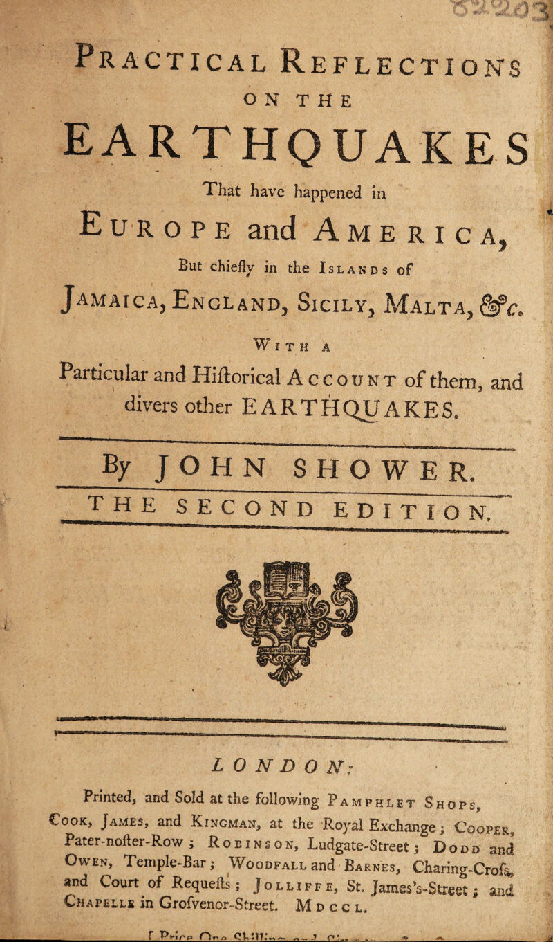 Practical Reflections o N T H E EARTHQUAKES That have happened in Europe and America, But chiefly in the Islands of Jamaica, England, Sicily, Malta, &c. With a Particular and Hiftorical Account of them, and divers other EARTHQUAKES. By J O H N SHOWER. the second EDIT fo N. LONDON: Printed, and Sold at the following Pamphlet Shops Cook, James, and Kingman, at the Ro)'al Exchange; Cooper^ Pater-nofter-Row ; Robinson, Ludgate-Street; Dodd and Owen, Temple-Bar; WooDFALLand Barnes, Charing-Crof^ and Court of Requefls; Jolliffe, St. JamesVStreet; and Chapelle in Grofvenor-Street. Mdccl.