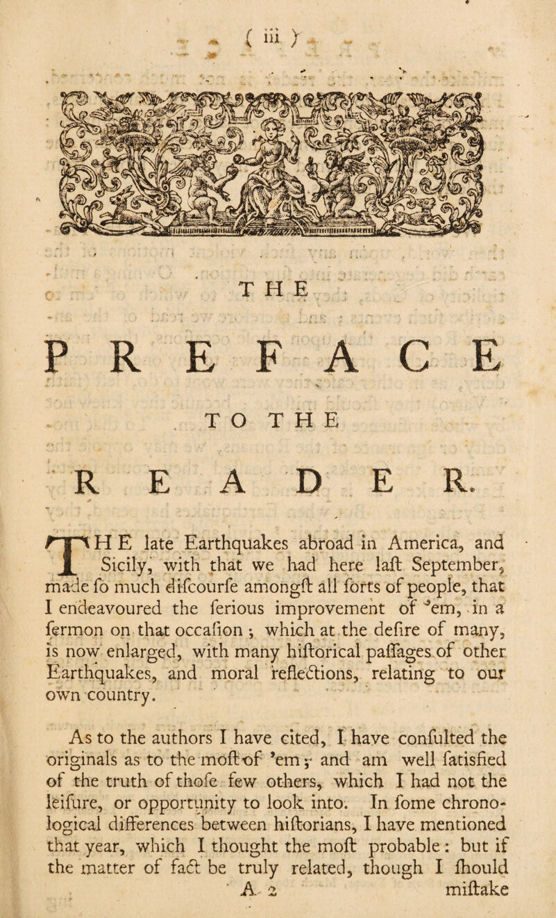 <r ( iii > THE *» - * ' . ' 4. -• J : PREFACE - * - • V - . . , g. ' ... TO THE R E A D E R. .4, 7 - h, TH E late Earthquakes abroad in America, and Sicily, with that we had here lafb September, made fo much dlfcourfe amongil all forts of people, that I endeavoured the ferious improvement of ’em, in a fermon on that occafion *, which at the defire of many, is now enlarged, with many hiftorical paffages of other Earthquakes, and moral refledlions, relating to our own country. As to the authors I have cited, I have confulted the originals as to the moil of ’em;- and am well fatisfied of the truth of thofe few others, which I had not the leifure, or opportunity to look into. In fome chrono- logical differences between hiftorians, I have mentioned that year, which I thought the moft probable : but if the matter of fadf be truly related, though I fhould A 2 miftake