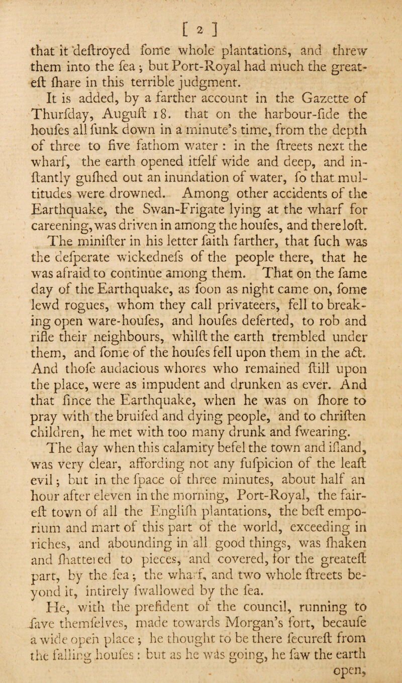 that it deftroyed fome whole plantations, and threw them into the fea •, but Port-Royal had much the great- eft fhare in this terrible judgment. It is added, by a farther account in the Gazette of Thurfday, Auguft 18. that on the harbour-ftde the houfes all funk down in a minute’s time, from the depth of three to five fathom water : in the ftreets next the wharf, the earth opened itfelf wide and deep, and in- ftantly gufhed out an inundation of water, fo that mul¬ titudes were drowned. Among other accidents of the Earthquake, the Swan-Frigate lying at the wharf for careening, was driven in among the houfes, and there loft. The minifter in his letter faith farther, that fuch was the cefperate wickednefs of the people there, that he was afraid to continue among them. That on the fame day of the Earthquake, as foon as night came on, fome lewd rogues, whom they call privateers, fell to break¬ ing open ware-houfes, and houfes deferted, to rob and rifle their neighbours, whilft the earth trembled under them, and fome of the houfes fell upon them in the a£L And thofe audacious whores who remained ftill upon the place, were as impudent and drunken as ever. And that fince the Earthquake, when he was on fhore to pray with the bruifed and dying people, and to chriften children, he met with too many drunk and fwearing. The day when this calamity befel the town and if and, was very clear, affording not any fufpicion of the leaft evil; but in the fpace of three minutes, about half an hour after eleven in the morning, Port-Royal, the fair- eft town of ail the Englifti plantations, the beft empo¬ rium and mart of this part of the world, exceeding in riches, and abounding in all good things, was fhaken and fhattered to pieces, and covered, for the greateft part, by the fea; the wharf, and two whole ftreets be¬ yond it, intirely (wallowed by the fea. He, with the prefident of the council, running to fave themlelves, made towards Morgan’s fort, becaufe a wide open place ; he thought to be there fecureft from the falling houfes: but as he w&s going, he faw the earth open,