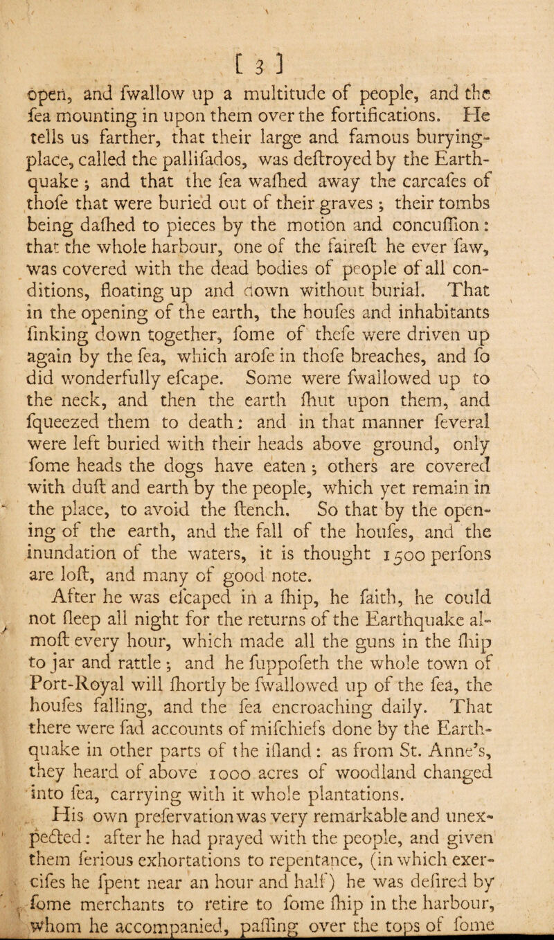 open, and fwallow up a multitude of people, and the fea mounting in upon them over the fortifications. He tells us farther, that their large and famous burying- place, called the pallifados, was deftroyed by the Earth¬ quake ; and that the fea waflied away the carcafes of thofe that were buried out of their graves ; their tombs being dallied to pieces by the motion and concufilon : that the whole harbour, one of the fairefl he ever Taw, was covered with the dead bodies of people of all con¬ ditions, floating up and clown without burial. That in the opening of the earth, the houfes and inhabitants finking down together, fome of thefe were driven up again by the fea, which arofe in thofe breaches, and fo did wonderfully efcape. Some were fwaiiowed up to the neck, and then the earth fhut upon them, and fqueezed them to death: and in that manner feveral were left buried with their heads above ground, only fome heads the dogs have eaten ; others are covered with dull and earth by the people, which yet remain in the place, to avoid the ftench. So that by the open¬ ing of the earth, and the fall of the houfes, and the inundation of the waters, it is thought 1500 perfons are loft, and many of good note. After he was elcaped in a fhip, he faith, he could not fleep all night for the returns of the Earthquake al- moft every hour, which made all the guns in the {hip to jar and rattle ; and he fuppofeth the whole town of Port-Royal will fhortly be fwaiiowed up of the fea, the houfes falling, and the fea encroaching daily. That there wre.re fad accounts of mifehiefs done by the Earth¬ quake in other parts of the iflancl: as from St. Anne’s, they heard of above 1000 acres of woodland changed into fea, carrying with it whole plantations. His own prefer vat ion was very remarkable and unex¬ pected : after he had prayed with the people, and given them ferious exhortations to repentance, (in which exer- cifes he fpent near an hour and hall) he was deflred by fome merchants to retire to fome fhip in the harbour, whom he accompanied, palling over the tops of fome