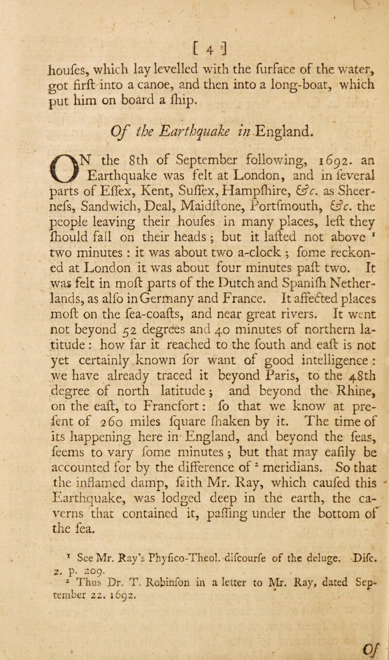 houfes, which lay levelled with the furface of the water, got firft into a canoe, and then into a long-boat, which put him on board a fhip. Of the Earthquake in England. ON the 8th of September following, 1692. an Earthquake was felt at London, and in feveral parts of EfTex, Kent, Sufiex, Hampfhire, &c. as Sheer- nefs. Sandwich, Deal, Maidftone, Portfmouth, £f?r. the people leaving their houfes in many places, left they fhould fall on their heads ; but it lafted not above 1 two minutes : it was about two a-clock ; fome reckon¬ ed at London it was about four minutes pail two. It was felt in mo ft parts of the Dutch and Spanifh Nether¬ lands, as alfo in Germany and France. It affedted places moft on the fea-coafts, and near great rivers. It went not beyond 52 degrees and 40 minutes of northern la¬ titude : how far it reached to the fouth and eaft is not yet certainly known for want of good intelligence: we have already traced it beyond Paris, to the 48th degree of north latitude; and beyond the Rhine, on the eaft, to Francfort: fo that we know at pre- fent of 260 miles fquare fhaken by it. The time of its happening here in England, and beyond the feas, feems to vary fome minutes ; but that may eafily be accounted for by the difference of2 meridians. So that the inflamed damp, faith Mr. Ray, which caufed this Earthquake, was lodged deep in the earth, the ca¬ verns that contained it, paffing under the bottom of the fea. 1 See Mr. Ray’s Phyfico-Theol. difeourfe of the deluge. Difc. 2. p. 209. 1 Thus Dr. T. Robinfon in a letter to Mr. Ray, dated Sep¬ tember 22. 1692. of