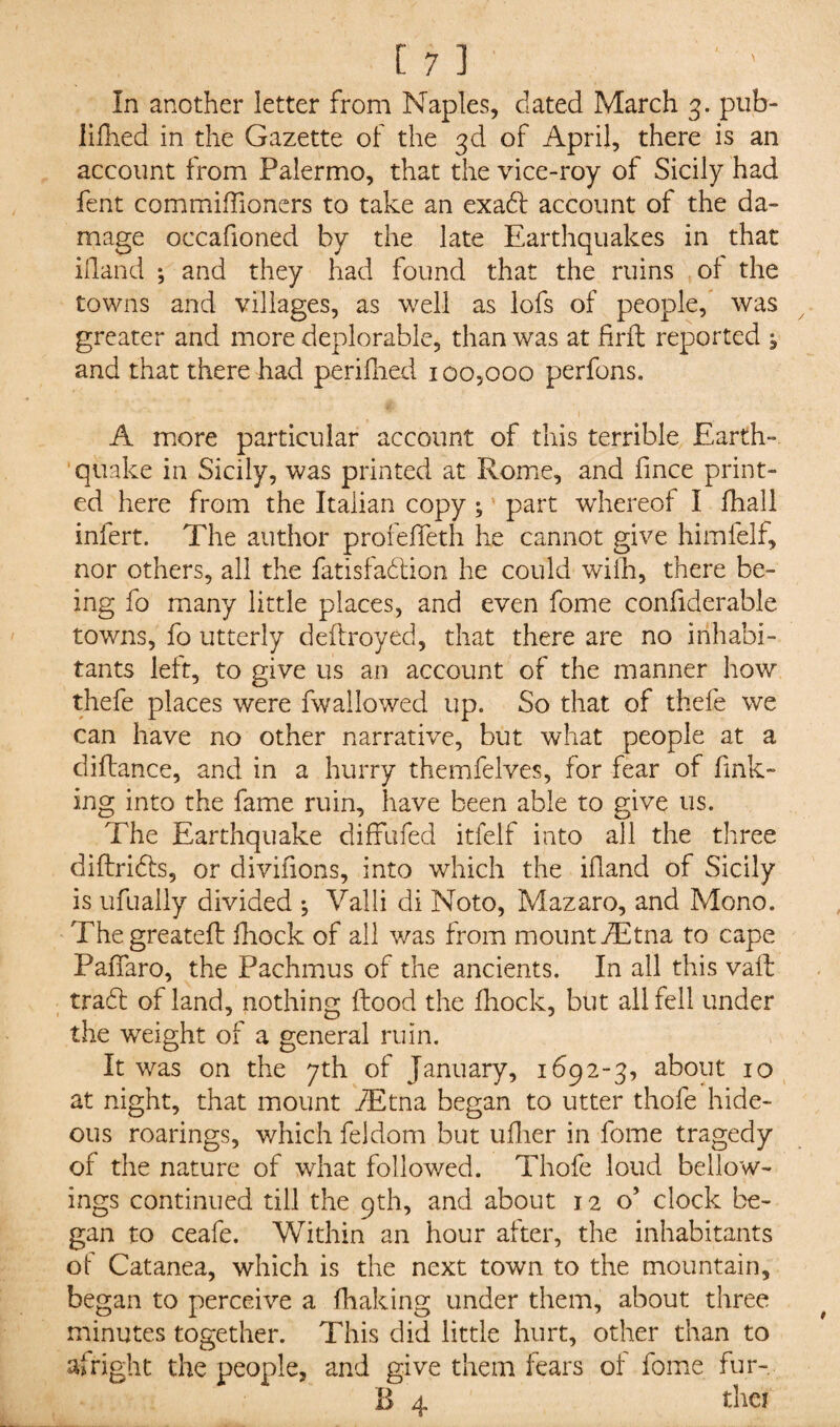 In another letter from Naples, dated March 3. pub¬ lished in the Gazette of the 3d of April, there is an account from Palermo, that the vice-roy of Sicily had fent commiffioners to take an exaCS account of the da¬ mage occafioned by the late Earthquakes in that iiland ; and they had found that the ruins of the towns and villages, as well as lofs of people, was greater and more deplorable, than was at firft reported j and that there had perifhed 100,000 perfons. „ * 1 / A more particular account of this terrible Earth¬ quake in Sicily, was printed at Rome, and fince print¬ ed here from the Italian copy ; part whereof I Shall infert. The author profeSTeth he cannot give himfelf, nor others, all the Satisfaction he could with, there be¬ ing fo many little places, and even Some considerable towns, fo utterly destroyed, that there are no inhabi¬ tants left, to give us an account of the manner how thefe places were Swallowed up. So that of thefe we can have no other narrative, but what people at a diftance, and in a hurry themfelves, for fear of fink¬ ing into the fame ruin, have been able to give us. The Earthquake diffufed itfelf into all the three districts, or divifions, into which the iiland of Sicily is ufually divided ♦, Valli di Noto, Mazaro, and Mono. Thegreateft Shock of all was from mount dEtna to cape Paffaro, the Pachmus of the ancients. In all this vaft trad of land, nothing Stood the Shock, but all fell under the weight of a general ruin. It was on the 7th of January, 1692-3, about 10 at night, that mount dEtna began to utter thofe hide¬ ous roarings, which Seldom but uilier in Some tragedy of the nature of what followed. Thofe loud bellow- ings continued till the 9th, and about 12 o’ clock be¬ gan to ceafe. Within an hour after, the inhabitants of Catanea, which is the next town to the mountain, began to perceive a Shaking under them, about three minutes together. This did little hurt, other than to alright the people, and give them fears of Some fur-. B 4 ther
