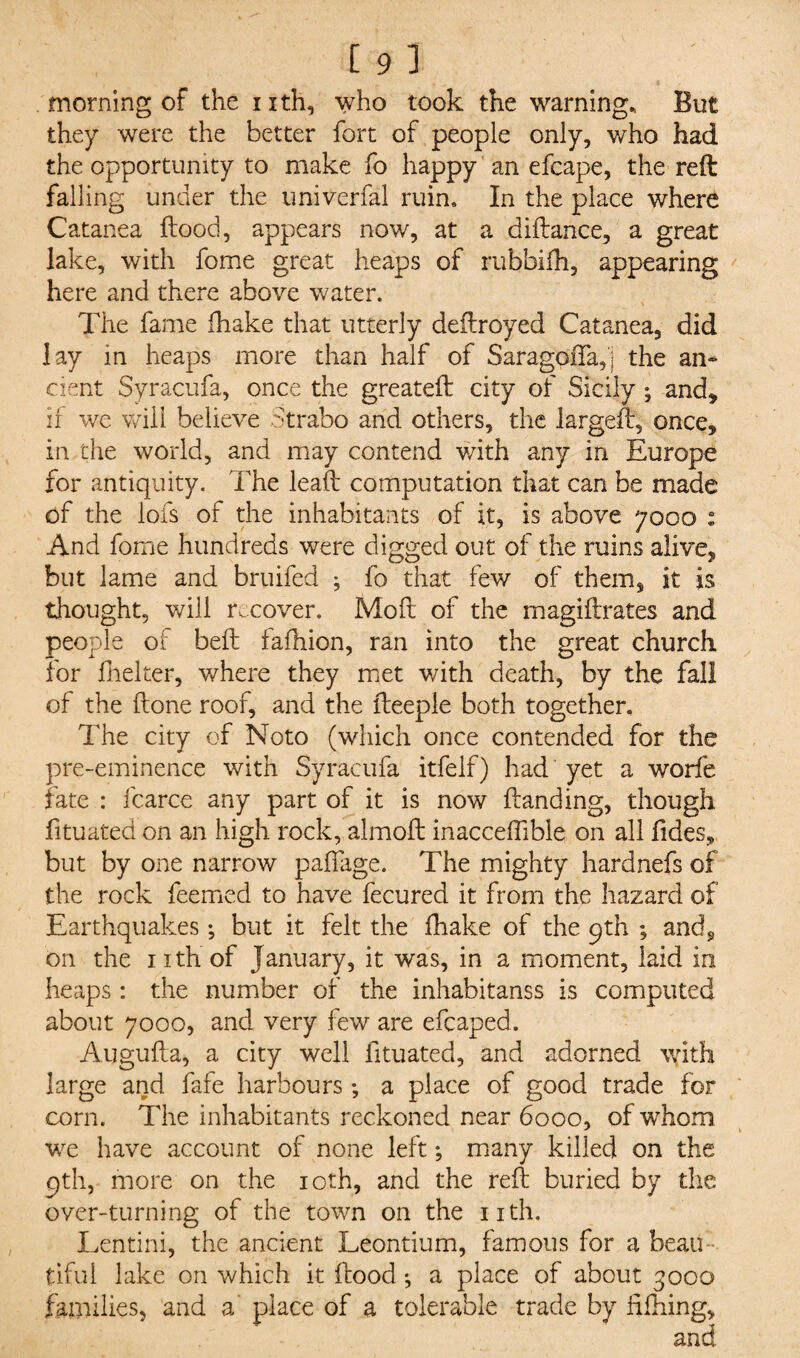 , .. , , „ l morning of the nth, who took the warning. But they were the better fort of people only, who had the opportunity to make fo happy an efcape, the reft falling under the univerfal ruin. In the place where Catanea flood, appears now, at a diflance, a great lake, with fome great heaps of rubbifh, appearing here and there above water. The fame fhake that utterly deftroyed Catanea, did lay in heaps more than half of SaragoiTa,] the an¬ cient Syracufa, once the greateft city of Sicily ; and* if we will believe Strabo and others, the larged, once, in the world, and may contend with any in Europe for antiquity. The lead computation that can be made of the lofs of the inhabitants of it, is above 7000 : And fome hundreds were digged out of the ruins alive, but lame and bruifed ; fo that few of them, it is thought, will recover. Moil of the magiftrates and people of beft fafhion, ran into the great church for fhelter, where they met with death, by the fall of the done roof, and the deeple both together. The city of Noto (which once contended for the pre-eminence with Syracufa itfelf) had yet a worfe fate : fcarce any part of it is now danding, though fituated on an high rock, almod inacceffibie on all fides, but by one narrow padage. The mighty hardnefs of the rock feemed to have fecured it from the hazard of Earthquakes; but it felt the fhake of the 9th ; and, on the ixth of January, it was, in a moment, laid in heaps: the number of the inhabitanss is computed about 7000, and very few are efcaped. Auguda, a city well fituated, and adorned with large and fafe harbours; a place of good trade for corn. The inhabitants reckoned near 6000, of whom we have account of none left; many killed on the 9th, more on the 10th, and the red buried by the over-turning of the town on the ixth. Lentini, the ancient Leontium, famous for a beau tiful lake on which it dood ^ a place of about 3000 families, and a' place of a tolerable trade by fifhing, and