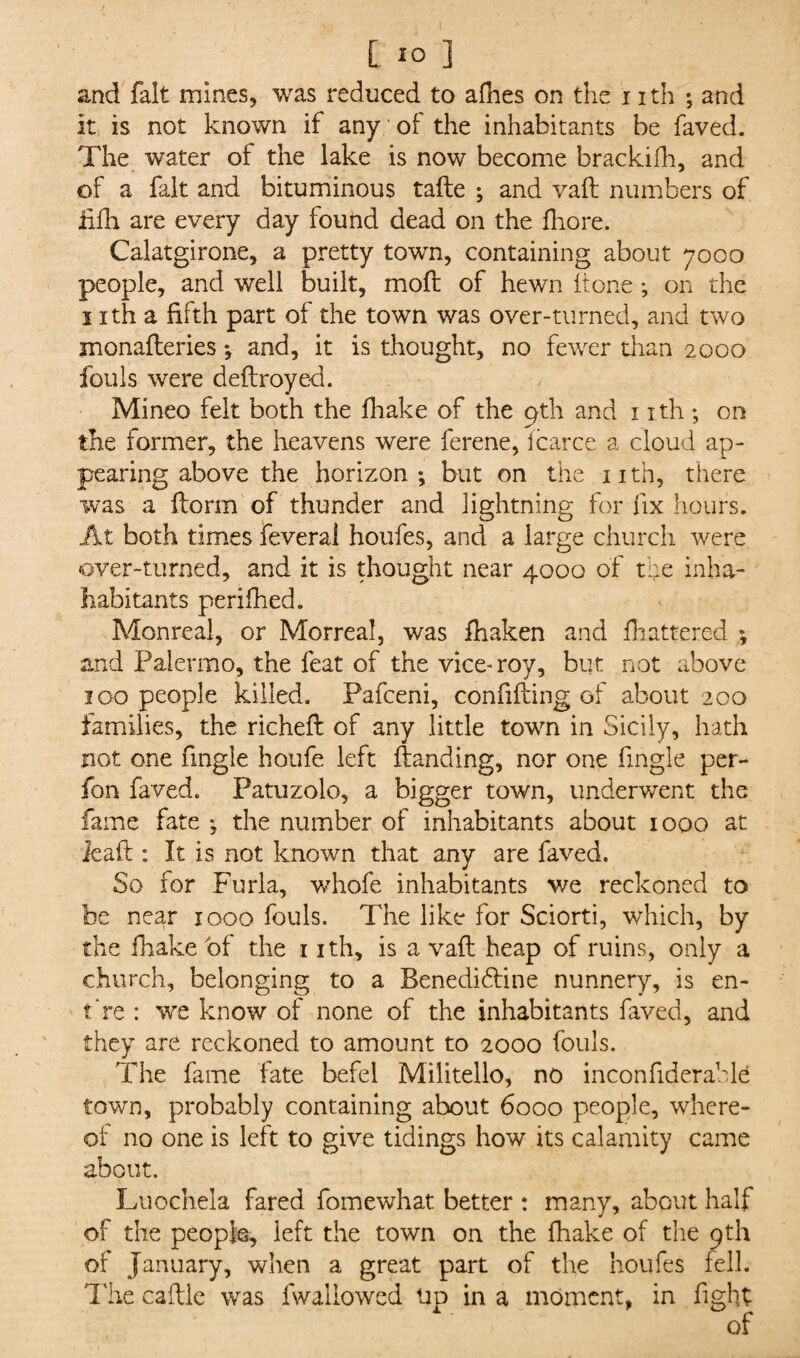 and fait mines, was reduced to afhes on the nth ; and It is not known if any: of the inhabitants be faved. The water of the lake is now become brackifh, and of a fait and bituminous tafle ; and vafl numbers of iifh are every day found dead on the fliore. Calatgirone, a pretty town, containing about 7000 people, and well built, mofl of hewn It one ; on the 1 ith a fifth part of the town was over-turned, and two monafleries; and, it is thought, no fewer than 2000 fouls were deflroyed. Mineo felt both the fhake of the pth and 1 ith ; on the former, the heavens were ferene, i car eg a cloud ap¬ pearing above the horizon-, but on the nth, there was a dorm of thunder and lightning for fix hours. At both times feveral houfes, and a large church were over-turned, and it is thought near 4000 of the inha- habitants perifhed. Monreal, or Morreal, was fhaken and Mattered *, and Palermo, the feat of the vice-roy, but not above 100 people killed. Pafceni, confiding of about 200 families, the richeft of any little town in Sicily, hath not one fingle houfe left ftanding, nor one Angle per- fon faved. Patuzolo, a bigger town, underwent the fame fate *, the number of inhabitants about 1000 at lead : It is not known that any are faved. So for Furla, whofe inhabitants we reckoned to be near 1000 fouls. The like for Sciorti, which, by the fhake of the 1 ith, is a vail heap of ruins, only a church, belonging to a Benedihtine nunnery, is en¬ tire : we know of none of the inhabitants faved, and they are reckoned to amount to 2000 fouls. The fame fate befel Militello, no inconfiderable town, probably containing about 6000 people, where¬ of no one is left to give tidings how its calamity came about. Luochela fared fomewhat. better : many, about half of the people, left the town on the fhake of the 9th of January, when a great part of the houfes fell. The caftle was fwallowed tip in a moment, in fight of