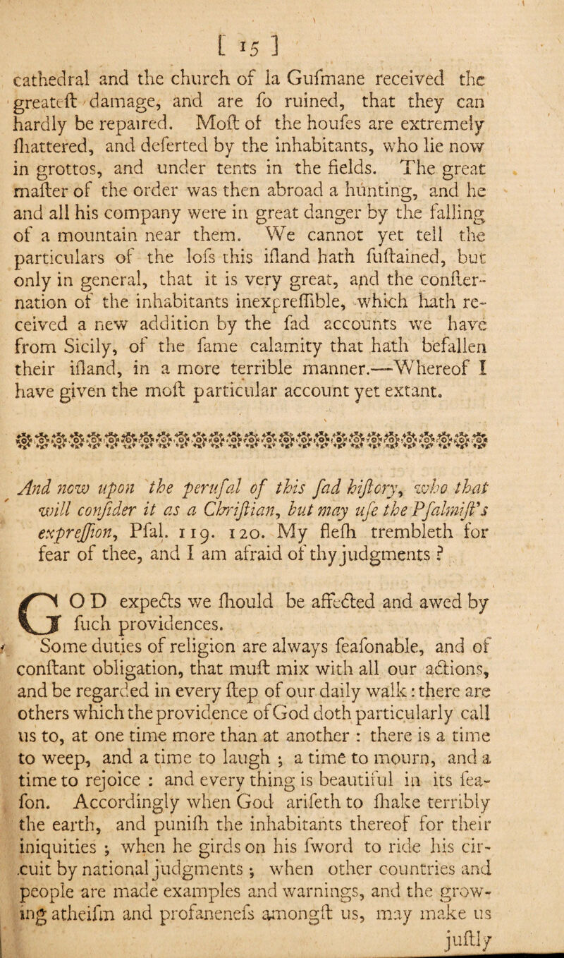 cathedral and the church of la Gufmane received the greateft damage, and are fo ruined, that they can hardly be repaired. Moft of the houfes are extremely fliattered, and deferted by the inhabitants, who lie now in grottos, and under tents in the fields. The great mailer of the order was then abroad a hunting, and he and all his company were in great danger by the falling of a mountain near them. We cannot yet tell the particulars of the lofs this ifland hath fuftained, but only in general, that it is very great, apd the confter- nation of the inhabitants inexpreffible, which hath re¬ ceived a new addition by the fad accounts we have from Sicily, of the fame calamity that hath befallen their ifland, in a more terrible manner.—Whereof I have given the moft particular account yet extant. And new upon the perufal of this fad hftory\ who that will confider it as a Cbriflian, but may ufe the Pfaim ft's expreftion, Pfal. 119. 120. My flefli trembleth for fear of thee, and I am afraid of thy judgments ? GO D expedls we fhould be affedled and awed by fuch providences. Some duties of religion are always feafonable, and of conftant obligation, that mull mix with all our addons, and be regarded in every ftep of our daily walk: there are others which the providence of God doth particularly call us to, at one time more than at another : there is a time to weep, and a time to laugh ; a time to mourn, and a time to rejoice : and every thing is beautiful in its lea- fon. Accordingly when God arifeth to fhake terribly the earth, and punifh the inhabitants thereof for their iniquities ; when he girds on his fword to ride his cir¬ cuit by national judgments ♦, when other countries and people are made examples and warnings, and the grow¬ ing atheiftn and profanenefs among ft us, may make us juftl/