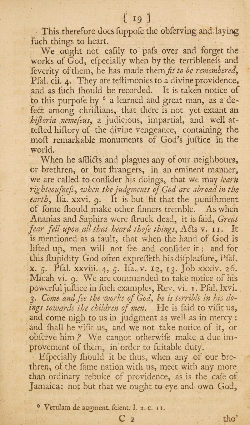 This therefore does fuppofe the obferving and laying fuch things to heart. We ought not eafily to pafs over and forget the works of God, efpecially when by the terriblenefs and feverity of them, he has made them fit to be remembered\ iPfal. cii, 4. They are teflimonies to a divine providence, and as fuch fhould be recorded. It is taken notice of to this purpofe by 6 a learned and great man, as a de¬ feat among chriftians, that there is not yet extant an hijloria nemefeus, a judicious, impartial, and well at- tefted hiftory of the divine vengeance, containing the moll remarkable monuments of God’s juftice in the world. When he afflidts and plagues any of our neighbours, or brethren, or but Grangers, in an eminent manner, we are called to confider his doings, that we may learn righteoufnef, when the judgments of God are abroad in the earth, Ifa. xxvi. 9. It is but fit that the puniihment of fome fhould make other fmners tremble. As when Ananias and Saphira were flruck dead, it is faid, Great fear fell upon all that heard thofe things, A£ts v. 11. It is mentioned as a fault, that when the hand of God is lifted up, men will not fee and confider it: and for this flupidity God often exprefleth his difpleafure, Pfal. x. 5. Pfal. xxviii. 4, 5. Ifa. v. 12, 13. Job xxxiv. 26. Micah vi. 9. We are commanded to take notice of his powerfuljuftice in fuch examples, Rev. vi. 1. Pfal. lxvi. 3. Come and fee the works of God, he is terrible in his do¬ ings towards the children of men. Pie is faid to vifit us, and come nigh to us in judgment as well as in mercy: and fhall he vifit us, and we not take notice of it, or obferve him ? We cannot otherwife make a due im¬ provement of them, in order to fuitable duty. Efpecially fhould it be thus, when any of our bre¬ thren, of the fame nation with us, meet with any more than ordinary rebuke of providence, as is the cafe of Jamaica: not but that we ought to eye and own God, 6 Verulam de augment, fcient. 1. 2. c. 11, C 2 pho’