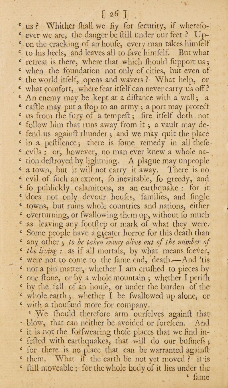 us ? Whither fhall we fiy for fecurity, if wherefo- ever we are, the danger be ftill under our feet ? Up¬ on the cracking of an houfe, every man takes himfelf to his heels, and leaves all to fave himfelf. But what retreat is there, where that which fhould fupport us; when the foundation not only of cities, but even of the world itfelf, opens and wavers ? What help, or what comfort, where fear itfelf can never carry us off? An enemy may be kept at a diftance with a wall *, a caftle may put a flop to an army ; a port may protect us from the fury of a tempeft *, fire itfelf doth not follow him that runs away from it a vault may de¬ fend us againft thunder ; and we may quit the place in a peftilence; there is fome remedy in all thefe evils : or, however, no man ever knew a whole na¬ tion deftroyed by lightning. A plague may unpeople a town, but it will not carry it away. There is no evil of fuch an extent, fo inevitable, fo greedy, and fo publickly calamitous, as an earthquake : for it does not only devour houfes, families, and fingle towns, but ruins whole countries and nations, either overturning, or {wallowing them up, without fo much as leaving any footftcp or mark of what they were. Some people have a greater horror for this death than any other , to be taken away alive out of the number of the living : as if all mortals, by what means foever, were not to come to the fame end, death.'—-And his not a pin matter, whether I am crufhed to pieces by one ftone, or by a whole mountain ; whether I perifh by the fall of an houfe, or under the burden of the whole earth ; whether I be fwallowed up alone, or with a thoufand more for company. c We fhould therefore arm ourfelves againft that blow, that can neither be avoided or forefeen. And it is not the forfwearing thofe places that we find in- fefted with earthquakes, that will do our bufinefs; for there is no place that can be warranted againft them. What if the earth be not yet moved ? it is ftill moveable ; for the whole hcdy of it lies under the - • 4 fame