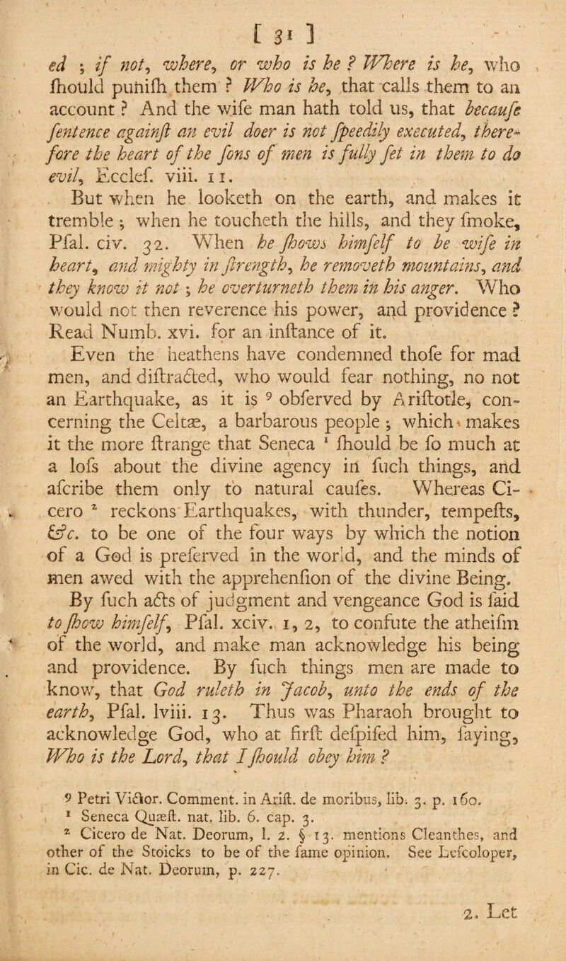 ed ; if not, where, cr who is he ? Where is he, who fhould puftifh them ? A he^ that calls them to an account ? And the wife man hath told us, that becaufe fentence againft an evil doer is not fpeedily executed, there- /<2n? heart of the fons of men is fully fet in them to do evil, Ecclef. viii. 11. But when he looketh on the earth, and makes it tremble ; when he toucheth the hills, and they fmoke, Pfal. civ. 32. When he Jhows himfelf to he wife in hearty and mighty in ftrength, he removeth mountains, and they know it not; he overturneth them in his anger. Who would not then reverence his power, and providence ? Read Numb. xvi. for an inftance of it. Even the heathens have condemned thofe for mad men, and diftradled, who would fear nothing, no not an Earthquake, as it is 9 obferved by Ariftotle, con¬ cerning the Ceitae, a barbarous people ; which , makes it the more ft range that Seneca 1 fhould be fo much at a lofs about the divine agency in fuch things, and afcribe them only to natural caufes. Whereas Ci¬ cero z reckons Earthquakes, with thunder, tempefts, &c. to be one of the four ways by which the notion of a God is preferved in the world, and the minds of men awed with the apprehenfion of the divine Being. By fuch adds of judgment and vengeance God is laid to fhow himfelf, Pfal. xciv. 1,2, to confute the atheifm of the world, and make man acknowledge his being and providence. By fuch things men are made to know, that God ruleth in Jacob, unto the ends of the earth, Pfal. lviii. 13. Thus was Pharaoh brought to acknowledge God, who at fir ft defpifed him, faying. Who is the Lord, that Ifhould obey him ? *» 9 Petri Vi&or. Comment, in Arid. de moribus, lib; 3. p. 160. 1 Seneca Quasi!:, nat. lib. 6. cap. 3. 2 Cicero de Nat. Deorum, 1. 2. § 13. mentions Cleanthes, and other of the Stoicks to be of the fame opinion. See Lefcoloper, in Cic. de Nat. Deorum, p. 227. 2. Let