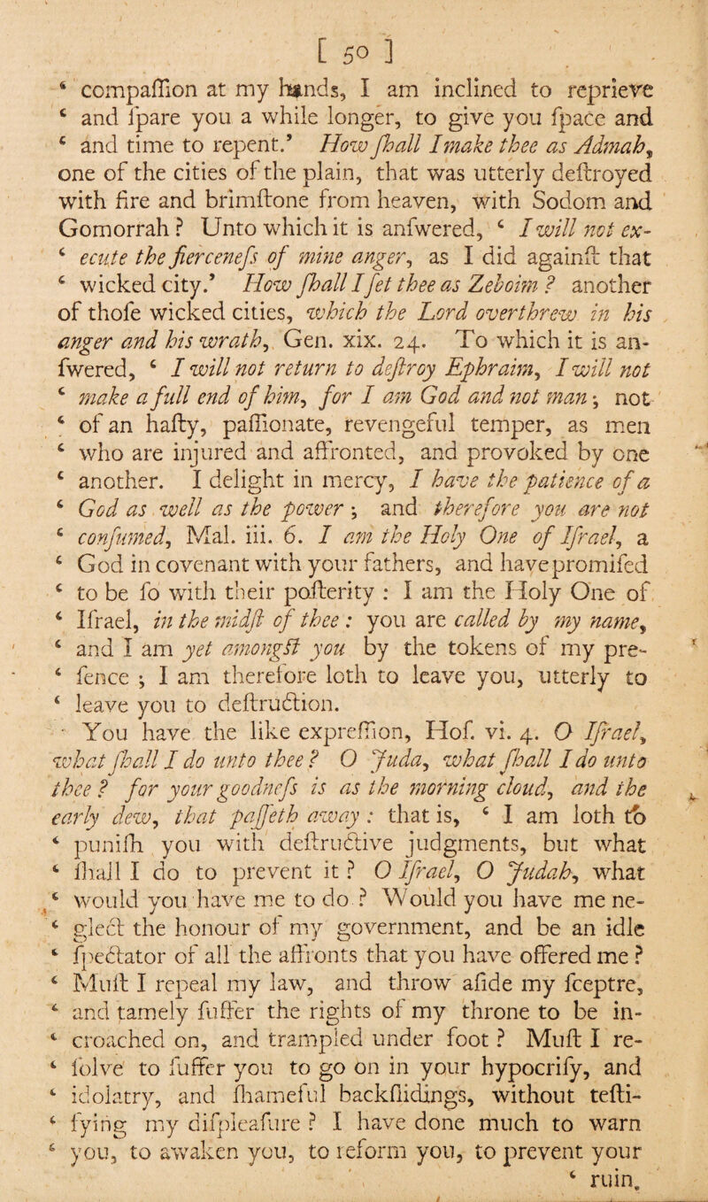 4 compaffion at my hands, I am inclined to reprieve 4 and ipare you a while longer, to give you fpace and 4 and time to repent.’ How Jhall I make thee as Admah% one of the cities of the plain, that was utterly deftroyed with fire and brimftone from heaven, with Sodom and Gomorrah? Unto which it is anfwered, 4 I will not ex- 4 ecute the fiercenefs of mine anger, as I did againff that 4 wicked city.’ How fhall Ifet thee as Zehoim ? another of thofe wicked cities, which the Lord overthrew in his anger and his wrath, Gen. xix. 24. To which it is an¬ fwered, 4 I will not return to dcjlroy Ephraim, I will not 4 make a full end of him, for I am God and not man *, not 4 of an hafty, paffionate, revengeful temper, as men 4 who are injured and affronted, and provoked by one 4 another. I delight in mercy, I have the patience of a 4 God as well as the pozver ; and therefore you are not 4 confumed, Mai. iii. 6. I am the Holy One of Ifrael, a 4 God in covenant with your fathers, and havepromifed 4 to be fo with their poilerity : I am the Holy One of 4 Ifrael, in the midft of thee : you are called by my name, 4 and I am yet among!? you by the tokens of my pre- 4 fence •, I am therefore loth to leave you, utterly to 4 leave you to deftniftion. ' You have the like expreffion, Hof. vi. 4. O Ifrael, what fhall I do unto thee? 0 Juda, what fhall I do unto thee? for your goo dnefs is as the morning cloud,, and the early dew, that pajfeth away : that is, 4 I am loth to 4 punifh you with deftrudtive judgments, but what 4 fhall I do to prevent it ? 0 Ifrael, 0 Judah, what 4 would you have me to do ? Would you have me ne- 4 gleet the honour of my government, and be an idle 4 fpebtator of all the affronts that you have offered me ? 4 Mult I repeal my law, and throw afide my feeptre, 4 and tamely fuffer the rights of my throne to be in- 4 croached on, and trampled under foot ? Muff I re- 4 lolve to fuffer you to go on in your hypocrify, and 4 idolatry, and fhameful backfiidings, without tefti- 4 lying my difpleafure ? I have done much to warn 4 you, to awaken you, to reform you, to prevent your 4 ruin.