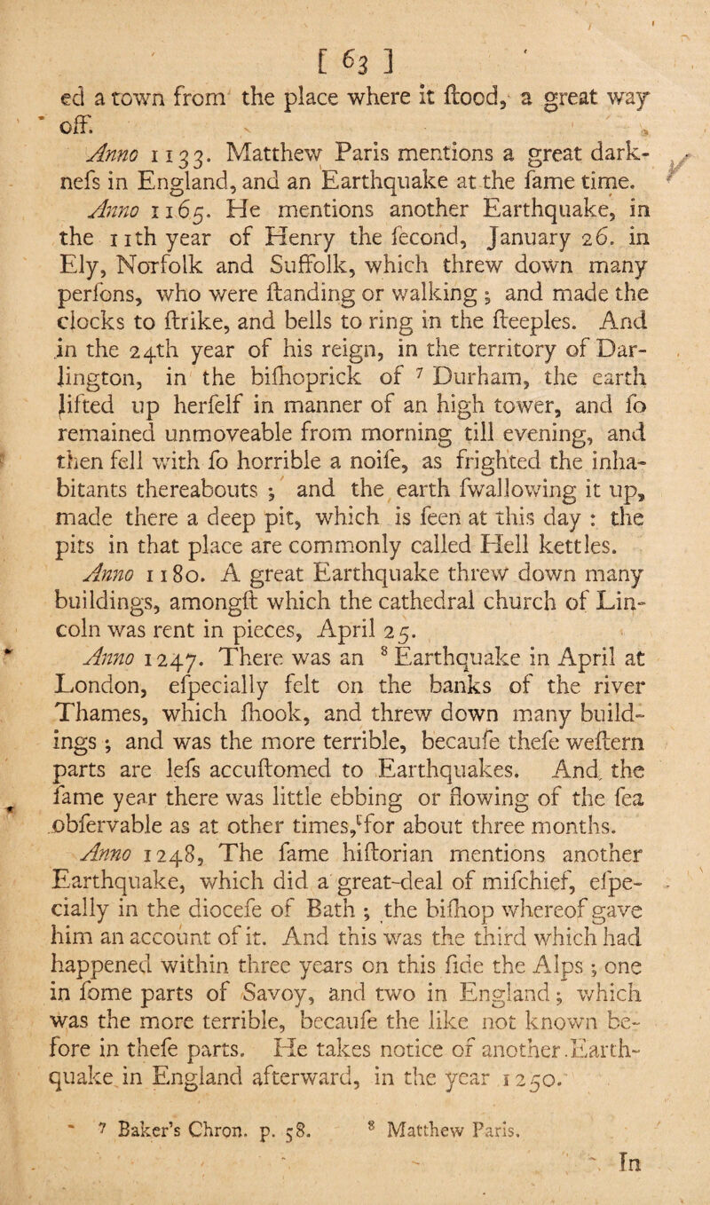 / [ 63 ] ed a town from the place where it flood, a great way * off. v ■ ; w Anno 1133. Matthew Paris mentions a great dark- nefs in England, and an Earthquake at the fame time. Anno 1165. He mentions another Earthquake, in the nth year of Henry the fecond, January 26. in Ely, Norfolk and Suffolk, which threw down many perfons, who were ftanding or walking ; and made the clocks to ftrike, and bells to ring in the fteeples. And in the 24th year of his reign, in the territory of Dar¬ lington, in the bifhoprick of 7 Durham, the earth lifted up herfelf in manner of an high tower, and fo remained unmoveable from morning till evening, and then fell with fo horrible a noife, as frighted the inha- bitants thereabouts ; and the earth Aval lowing it up, made there a deep pit, which is feen at this day : the pits in that place are commonly called Hell kettles. Anno 1180. A great Earthquake threw down many buildings, amongft which the cathedral church of Lin¬ coln was rent in pieces, April 25. Anno 1247. There was an 8 Earthquake in April at London, efpecially felt on the banks of the river Thames, which (hook, and threw down many build¬ ings ; and was the more terrible, becaufe thefe weftern parts are lefs accuftomed to Earthquakes. And the fame year there was little ebbing or flowing of the fea obfervable as at other times,ffor about three months. Anno 1248, The fame hiftorian mentions another Earthquake, which did a great-deal of mifchief, efpe¬ cially in the diocefe of Bath ; the bifliop whereof gave him an account of it. And this was the third which had happened within three years on this fide the Alps; one in fome parts of Savoy, and two in England; which was the more terrible, becaufe the like not known be¬ fore in thefe parts. He takes notice of another .Earth- quake in England afterward, in the year 1250. 7 Baker’s Chron. p. 58. 8 Matthew Paris. In