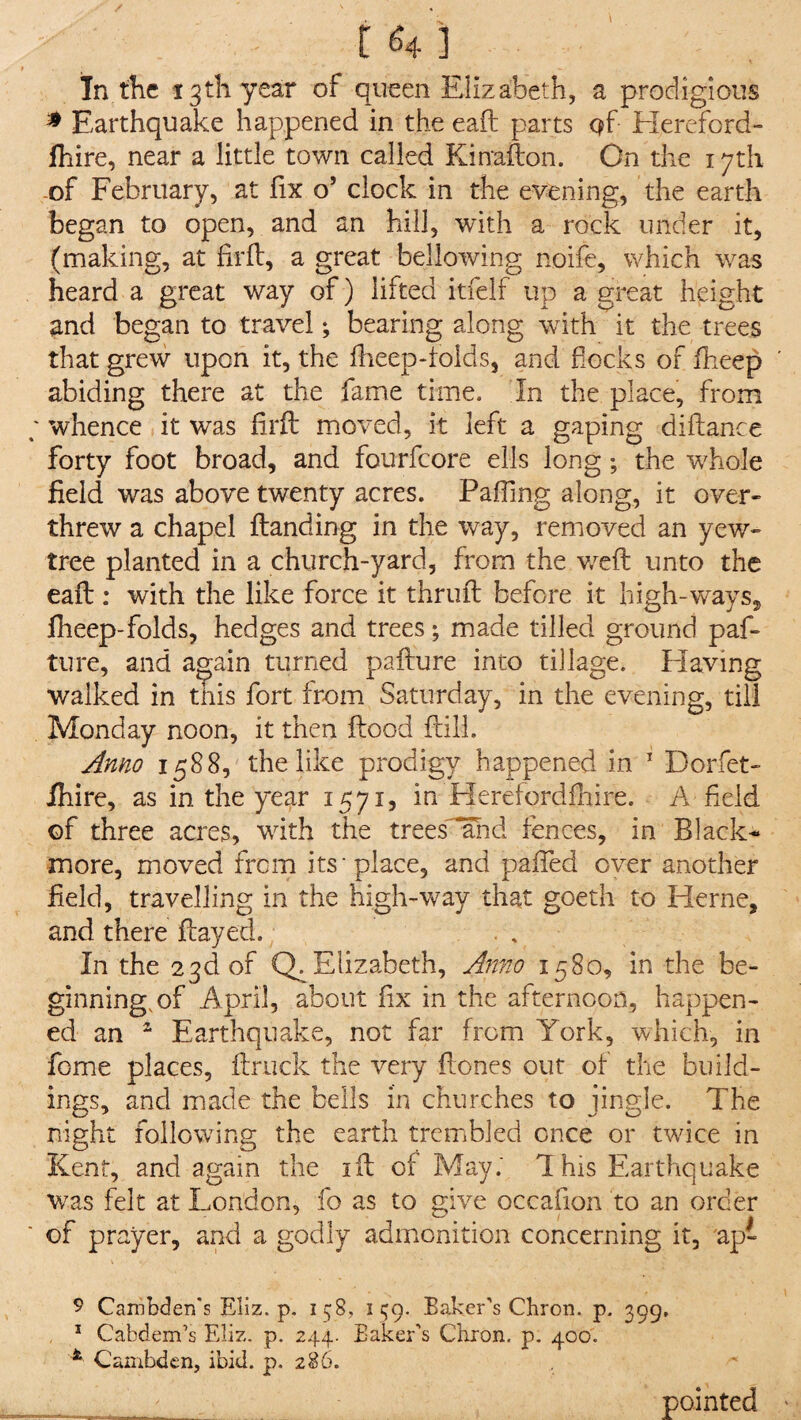 / . £<m] In the 13th year of queen Elizabeth, a prodigious * Earthquake happened in the eaft parts Qf Hereford - lhire, near a little town called Kinafton. On the 17th of February, at fix o’ clock in the evening, the earth began to open, and an hill, with a rock under it, (making, at fir ft, a great bellowing noife, which was heard a great way of) lifted itfelf up a great height and began to travel; bearing along with it the trees that grew upon it, the fheep-folds, and flocks of fheep ' abiding there at the fame time. In the place, from whence it was firft moved, it left a gaping diftance forty foot broad, and fourfeore ells long; the whole field was above twenty acres. Palling along, it over- threw a chapel ftanding in the way, removed an yew- tree planted in a church-yard, from the weft unto the eaft: with the like force it thruft before it high-ways, fheep-folds, hedges and trees; made tilled ground paf- ture, and again turned pafture into tillage. Having walked in this fort from Saturday, in the evening, till Monday noon, it then flood flill. Anno 1588, the like prodigy happened in 1 Dorfet- ihire, as in the year 1571, in Herefordfhire. A field of three acres, with the trees and fences, in Black- more, moved from its place, and pafted over another field, travelling in the high-way that goeth to Herne, and there flayed. . . In the 23d of Q. Elizabeth, Anno 1580, in the be¬ ginning, of April, about fix in the afternoon, happen¬ ed an 2 Earthquake, not far from York, which, in fome places, ftruck the very ftones out of the build¬ ings, and made the bells in churches to jingle. The night following the earth trembled once or twice in Kent, and again the ift of May; This Earthquake was felt at London, fo as to give occafion to an order of prayer, and a godly admonition concerning it, ap- 9 Canibden’s Eliz. p. 158, 1^9. Baker’s Chron. p. 399, 1 Cabdem’s Eliz. p. 244. Baker’s Chron. p. 400. 4 Cambden, ibid. p. 286. - pointed '