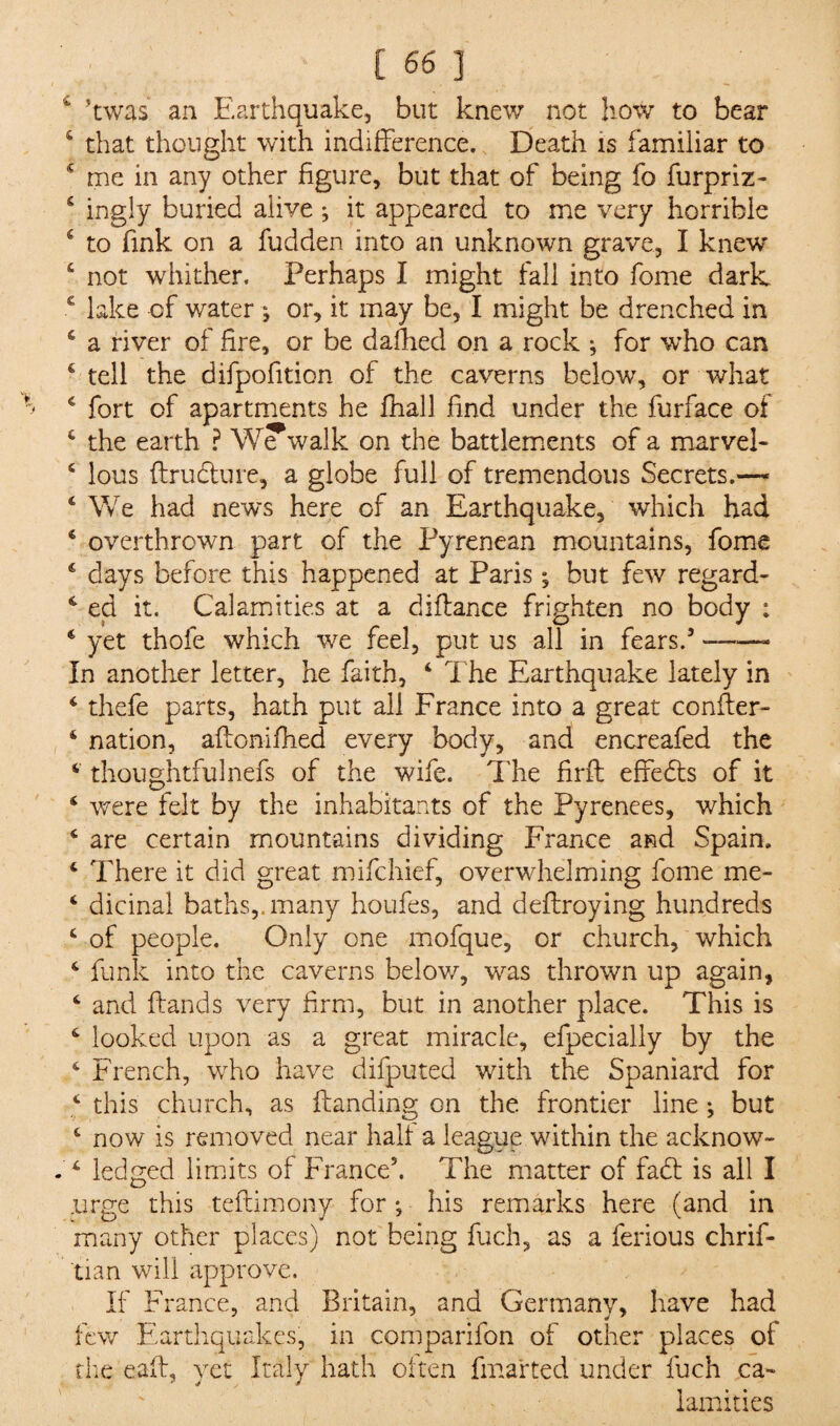 kwas an Earthquake, but knew not how to bear 4 that thought with indifference. Death is familiar to ‘ me in any other figure, but that of being fo furpriz- 4 ingly buried aiive *, it appeared to me very horrible 4 to fink on a fudden into an unknown grave, I knew 4 not whither. Perhaps I might fall into fome dark 6 lake of water ; or, it may be, I might be drenched in 4 a river of fire, or be dallied on a rock *, for who can s tell the difpofition of the caverns below, or what 4 fort of apartments he fhall find under the furface of 4 the earth ? We walk on the battlements of a marvel- 4 lous ftrudture, a globe full of tremendous Secrets.—■ 4 We had news here of an Earthquake, which had 4 overthrown part of the Pyrenean mountains, fome 4 days before this happened at Paris *, but few regard- 4 ed it. Calamities at a diflance frighten no body : 4 yet thofe which we feel, put us all in fears.5 —— In another letter, he faith, 4 The Earthquake lately in 4 thefe parts, hath put all France into a great conifer- 4 nation, alfonifhed every body, and encreafed the 4 thoughtfulnefs of the wife. The firff effects of it 4 were felt by the inhabitants of the Pyrenees, which 4 are certain mountains dividing France and Spain, 4 There it did great mifchief, overwhelming fome me- 4 dicinal baths,, many houfes, and deflroying hundreds 4 of people. Only one mofque, or church, which 4 funk into the caverns below, was thrown up again, 4 and {lands very firm, but in another place. This is 4 looked upon as a great miracle, efpecially by the 4 French, who have difputed with the Spaniard for 4 this church, as {landing on the frontier line ♦, but 4 now is removed near halt a league within the acknow- 4 ledged limits of France5. The matter of fadt is all I .urge this teftimony for •, his remarks here (and in many other places) not being fuch, as a ferious chrif- tian will approve. If France, and Britain, and Germany, have had few Earthquakes, in comparifon of other places of the call, yet Italy hath often fmarted under fuch ca¬ lamities