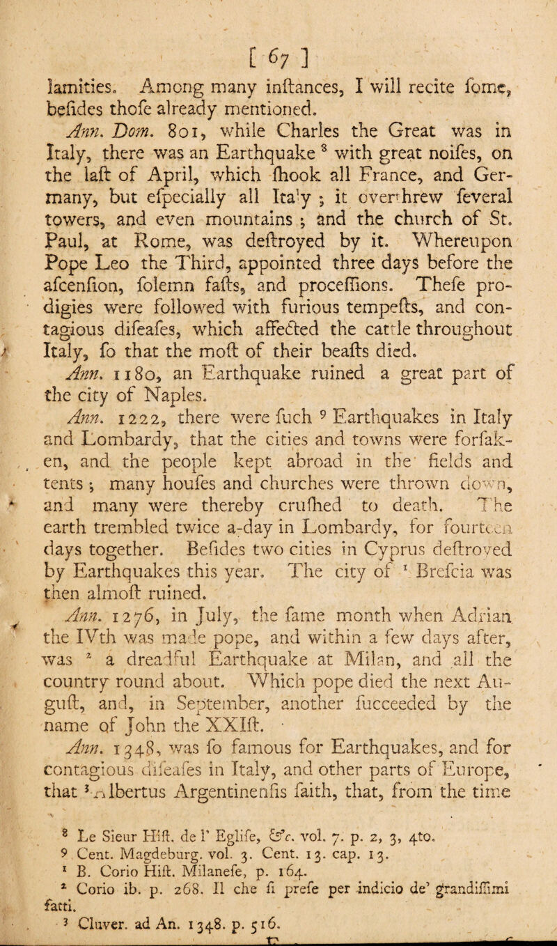 lamities. Among many inflances, I will recite fome, befides thofe already mentioned. Ann. Bom. 801, while Charles the Great was in Italy, there was an Earthquake 8 with great noifes, on the laft of April, which fhook all France, and Ger¬ many, but efpecially all Italy ; it overthrew feveral towers, and even mountains ; and the church of -St. Paul, at Rome, was deflroyed by it. Whereupon Pope Leo the Third, appointed three days before the afcenfion, folemn fails, and proceflions. Thefe pro¬ digies were followed with furious tempefh, and con¬ tagious difeafes, which affected the cattle throughout > Italy, fo that the moil of their beails died. Ann. 1180, an Earthquake ruined a great part of the city of Naples. Ann. 1222, there were fuch 9 Earthquakes in Italy and Lombardy, that the cities and towns were forfak- en, and the people kept abroad in the fields and tents; many houfes and churches were thrown down, * and many were thereby crufhed to death. The earth trembled twice a-day in Lombardy, tor fourte en days together. Befides two cities in Cyprus deflroyed by Earthquakes this year. The city of 1 Brefcia was then almofl ruined. Ann. 1276, in July, the fame month when Adrian the IVth was made pope, and within a few days after, was 2 a dreadful Earthquake at Milan, and all the country round about. Which pope died the next Au- gufl, and, in September, another fucceeded by the name of John the XXIft. • Ann. 1348, was fo famous for Earthquakes, and for contagious difeafes in Italy, and other parts of Europe, that Lalbertus Argentinen'fis faith, that, from the time 8 Le Sieur Hi ft. de 1’ Eglife, &c. vol. 7. p. 2, 3, 410. 9 Cent. Magdeburg, vol. 3. Cent. 13. cap. 13. 1 B. Corio Hift. Milanefe, p. 164. * Corio ib. p. 268. II che ft prefe per indicio de’ grandiftimi fatti. ? Cluvcr. ad An. 1348. p. 516. rr -