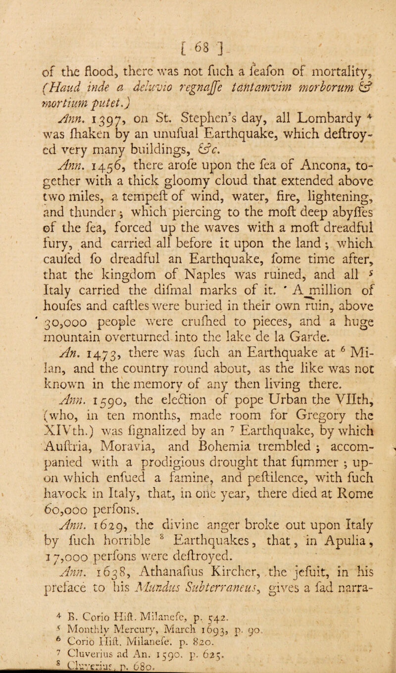 • ’ ,i V* \ of the flood, there was not fuch a ieafon of mortality, (Haud hide a deluvio regnajfe tantamvim morborum & mortium putet.) Sinn. 1397, on St. Stephen’s day, all Lombardy 4 was fhaken by an unufual Earthquake, which deftroy- ed very many buildings, &c. Ann. 1456, there arofe upon the fea of Ancona, to¬ gether with a thick gloomy cloud that extended above two miles, a tempeft of wind, water, fire, lightening, and thunder; which piercing to the moft deep abyffes of the fea, forced up the waves with a moft dreadful fury, and carried all before it upon the land; which caufed fo dreadful an Earthquake, fome time after, that the kingdom of Naples was ruined, and all 5 Italy carried the difmal marks of it. ' A million of houfes and caftles were buried in their own ruin, above 30,000 people were crufhed to pieces, and a huge mountain overturned into the lake de la Garde. An. 1473, there was fuch an Earthquake at 6 Mi¬ lan, and the country round about, as the like was not known in the memory of any then living there. Ann. 1590, the election of pope Urban the Vllth, (who, in ten months, made room for Gregory the XIVth.) was fignalized by an 7 Earthquake, by which Auftria, Moravia, and Bohemia trembled ; accom¬ panied with a prodigious drought that fummer ; up¬ on which enfued a famine, and peftilence, with fuch havock in Italy, that, in one year, there died at Rome 60,000 perfons. Ann. 1629, the divine anger broke out upon Italy by fuch horrible 8 Earthquakes, that, in Apulia, 17,000 perfons were deftroyed. Ann. 1638, Athanafius Kircher, the jefuit, in his preface to his Mundus Snbterraneus, gives a fad narra- 4 B. Corio Hift. Milanefc, p. C42. 5 Monthly Mercury, March 1693, p. 90, 6 Corio Hiit. Milanefe. p. 820. 7 Cluverius ad An. 1590. p, 625. — s Ckveriuf, r. 680._