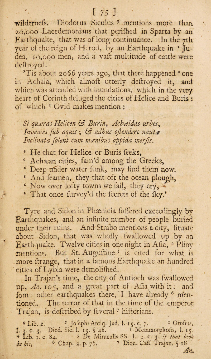 wildcrnefs. Diodorus Siculus 9 mentions more than 20,000 Lacedemonians that perifhed in Sparta by an Earthquake, that was of long continuance. In the 7th year of the reign of Herod, by an Earthquake in 1 Ju¬ dea, 10,000 men, and a vaft multitude of cattle were deftroyed. *Tis about 2066 years ago, that there happened 2 one in Achaia, which almoft utterly deftroyed it, and which was attended with inundations, which in the very heart of Corinth deluged the cities of Helice and Buris : of which 3 Ovid makes mention : / _ *. ' Si qu arras Helicen Burin, Achaidas urbesy Invert;es fub aquis ; adhnc ojlendere nauta Inclinata folent cum minibus oppida merfis. € He that for Helice or Buris feeks, g Achaean cities, fam’d among the Greeks, * Deep tfhder water funk, may find them now. c Ana feamen, they that oft the ocean plough, 4 Now over lofty towns we fail, they cry, * 6 That once furvey’d the fecrets of the fkyd Tyre and Sidon in Phaenicia fuffered exceedingly by Earthquakes, and an infinite number of people buried under their ruins. And Strabo mentions a city, fituate about Sidon, that was wholly fwallowed up by an Earthquake. Twelve cities in one night in Afia, 4 Pliny mentions. But St. Auguftine 5 is cited for what is more ftrange, that in a famous Earthquake an hundred cities of Lybia were-demo lifhed. In Trajan’s time, the city of Antioch was fwallowed up, An. 105, and a great part of Afia with it: and fom other earthquakes there, I have already 6 rn'en- tioned. The terror of that in the time of the emperor Trajan, is -defcribed by feveral7 hiftorians. 9 Lib. 2. 1 Jofephi Antiq. Jud. 1. 15. c. 7. 1 Orofms, I. 3. c. 3. Diod. Sic. 1. 15. § 48. ? Metamorphoiis, 1. ic, 4 Lib. 1. c. 84. 5 De Miraculis SS. 1. 2. c. 3. If that book fa bis, 6 Chap. 2. p. 76. 7 Dion. Caff. Trajan. §18. An,