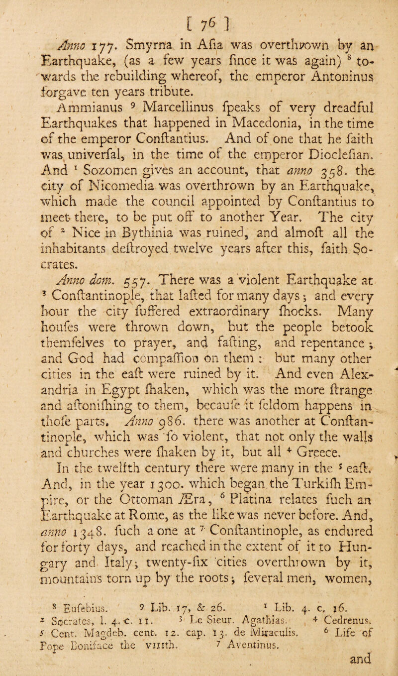 I 1761 Anno 177. Smyrna in Afia was overthrown by an Earthquake, (as a few years fince it was again) 8 to¬ wards the rebuilding whereof, the emperor Antoninus forgave ten years tribute. Ammianus 9 Marcellinus fpeaks of very dreadful Earthquakes that happened in Macedonia, in the time of the emperor Conflantius. And of one that he faith was univerfal, in the time of the emperor Dioclefian. And 1 Sozomen gives an account, that anno 358. the city of Nicomedia was overthrown by an Earthquake, which made the council appointed by Conflantius to meet there, to be put off to another Year. The city of a Nice in Bythinia was ruined, and aim oft all the inhabitants deftroyed twelve years after this, faith So¬ crates. Anno dom. 557. There was a violent Earthquake at ? Conftantinople, that lafted for many days; and every hour the city fuffered extraordinary fhocks. Many hollies were thrown down, but the people betook themfelves to prayer, and failing, and repentance ; and God had companion on them : but many other cities in the eaft were ruined by it. And even Alex¬ andria in Egypt fhaken, which was the more ftrange and aftonifhing to them, becaufe it feldom happens in thole parts. Anno 986. there was another at Conftan¬ tinople, which was fo violent, that not only the walls and churches were fhaken by it, but all 4 Greece. In the twelfth century there were many in the 5 eaft. And, in the year 1300. which began, the Turkilh Em¬ pire, or the Ottoman /Era, 6 Platina relates fuch an Earthquake at Rome, as the like was never before. And, anno 1348. fuch a one at 7 Conftantinople, as endured for forty days, and reached in the extent of it to Hun¬ gary and Italy*, twenty-fix cities overthrown by it, mountains torn up by the roots * feveral men, women, 8 Eufebius. 9 Lib. 17, & 26. 1 Lib. 4. c, 16. x Socrates, 1. 4. c. 11. 3 Le Sieur. Agathias. 4 Cedrenus, 5 Cent. Magdeb. cent. 12. cap. 13. de Miraculis. 6 Life of Pope Boniface the vinth. 7 Aventinus. and