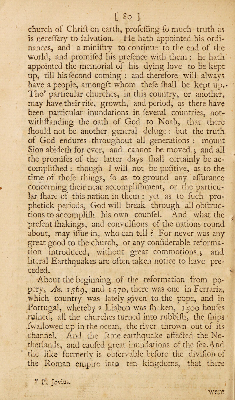 church of Chrift on earth, profeffing fo much truth as is neceffary to falvation. He hath appointed his ordi¬ nances, and a miniftry to continue to the end of the world, and promifed his prefence with them : he hath appointed the memorial of his dying love to be kept up, till his fecond coming : and therefore will always have a people, amongft whom thefe fhall be kept up. < Tho’ particular churches, in this country, or another, may have their rife, growth, and period, as there have been particular inundations in feveral countries, not- withftanding the oath of God to Noah, that there fhould not be another general deluge: but the truth of God endures throughout all generations : mount Sion abideth for ever, and cannot be moved ; and all the promifes of the latter days fhall certainly be ac¬ compli fhed : though I will not be pofitive, as to the time of thofe things, fo as to ground any affurance concerning their near accomplifhment, or the particu¬ lar fhare of this nation in them : yet as to fuch pro- phetick periods, God will break through all obftruc- tions to accomplifh his own coimfel. And what the prefent fhakings, and convulfions of the nations round about, may iifue in, who can tell ? For never was any great good to the church, or any confiderable reforma¬ tion introduced, without great commotions ; and literal Earthquakes are often taken notice to have pre¬ ceded. About the beginning of the reformation from po¬ pery, An. 1569, and 157c, there was one in Ferraria, which country was lately given to the pope, and in Portugal, whereby 9 Lisbon was Hi ken, 1500 houfes ruined, all the churches turned into rubbifh, the fhips fwailowed up in the ocean,. the river thrown out of its channel., And the fame earthquake afte&d the Ne¬ therlands, and caufed great inundations of the lea. And like formerly is obfervable before the divifion of fi ne the Roman empire into ten kingdoms, that there P, Jovius. were