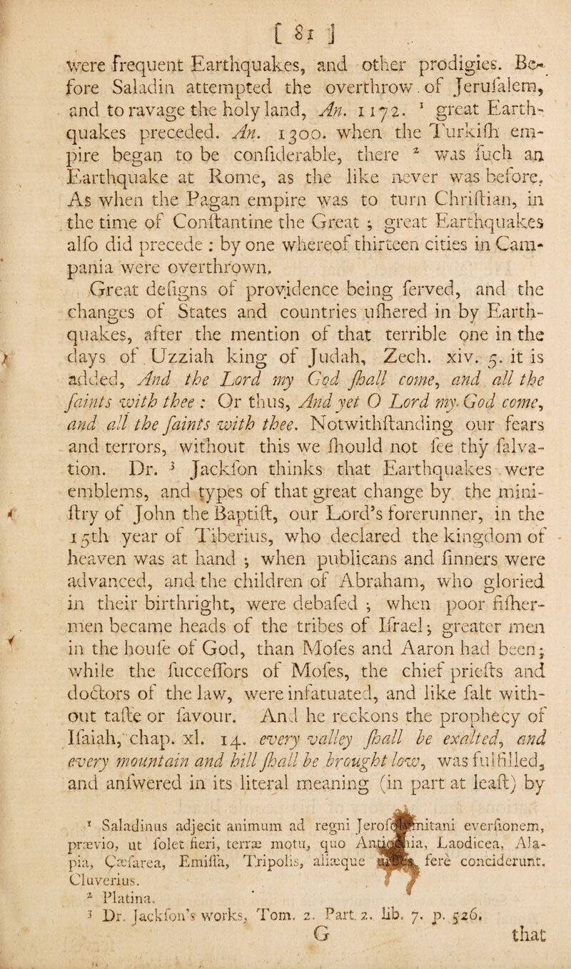 were frequent Earthquakes, and other prodigies. Be¬ fore Saladin attempted the overthrow, of Jerufalem, and to ravage the holy land, An. 1172. 1 great Earth¬ quakes preceded. An. 1300. when the Turkifh em¬ pire began to be confiderable, there 2 was fuch an Earthquake at Rome, as the like never was before. As when the Pagan empire wras to turn Chriftian, in the time of Conftantine the Great ; great Earthquakes alfo did precede : by one whereof thirteen cities in Cam¬ pania were overthrown. Great defigns of providence being ferved, and the changes of States and countries ufhered in by Earth¬ quakes, after the mention of that terrible one in the days of Uzziah king of Judah, Zech. xiv. 5. it is added, And the Lord my C-cd fhall come, and all the faints with thee : Or thus. And yet 0 Lord my* God come, and all the faints with thee. Notwithflanding our fears and terrors, without this we jfhould not fee thy falva- tion. Dr. J Jackfon thinks that Earthquakes were emblems, and types of that great change by the mini- ftry of John the Baptift, our Lord’s forerunner, in the 15th year of Tiberius, who declared the kingdom of heaven was at hand ^ when publicans and fihners were advanced, and the children of Abraham, who gloried in their birthright, were debafed j when poor fiiher- men became heads of the tribes of Ifrael; greater men in the houfe of God, than Moles and Aaron had been;, while the fucceffors of Moles, the chief priefts and doctors of the law, were infatuated, and like fait with¬ out take or favour. And he reckons the prophecy of Ifaiah,'chap. xl. 14. every valley fto all he exalted, and every mountain and hill jhall he brought low, was fulfilled, and anlwered in its literal meaning (in part at lead) by 1 Saladinus adjecit animum ad regni Jerof™mitani everiionem, prnsvio, ut lolet fieri, terra; motu, quo Aiidoffiiia, Laodicea, Ala- pia, Crefarea, Emilia, Tripolis, alijeque «P£k. fere conciderunt. Cluverius. • ' f z Platina. J Dr. Jackfonh works, Tom. 2. Part. 2. lib. 7. p. 526. G that