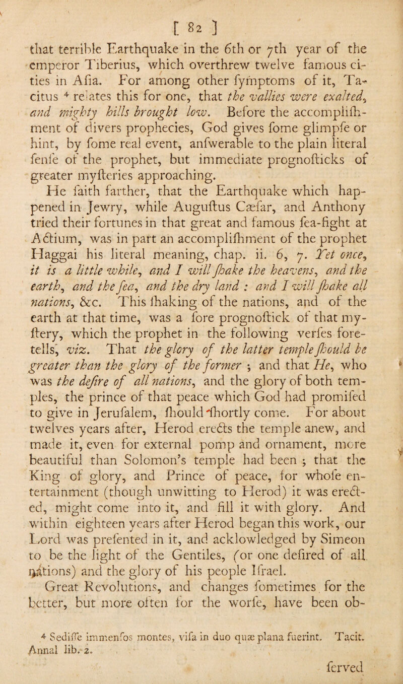 that terrible Earthquake in the 6th or 7th year of the emperor Tiberius, which overthrew twelve famous ci¬ ties in Afia. For among other fymptoms of it, Ta¬ citus 4 relates this for one, that the rallies were exalted* and mighty hills brought low. Before the accompiifh- merit of divers prophecies, God gives fome glimpfe or hint, by fome real event, anfwerable to the plain literal fenfe of the prophet, but immediate prognofticks of greater myfteries approaching. He faith farther, that the Earthquake which hap¬ pened in Jewry, while Auguftus Caefar, and Anthony tried their fortunes in that great and famous fea-fight at Adfium, was in part an accomplifhment of the prophet Haggai his literal meaning, chap. ii. 6, 7. Yet once, it is a little while, and I will Jloake the heavens, and the earth, and the fea, and the dry land : and I will Jhake all nations, &c. This lhaking ol the nations, and of the earth at that time, was a fore prognoftick of that my- ftery, which the prophet in the following verfes fore¬ tells, viz. That the glory of the latter temple fhould be greater than the glory of the former ; and that He, who was the defire of all nations, and the glory of both tem¬ ples, the prince of that peace which God had promifed to give in Jerufalem, fhould dhortly come. For about twelves years after, Herod eredts the temple anew, and made it, even for external pomp and ornament, more beautiful than Solomon’s temple had been ; that the King of glory, and Prince of peace, for whole en¬ tertainment (though unwitting to Flerod) it was eredt- ed, might come into it, and fill it with glory. And within eighteen years after Herod began this work, our Lord was prefen ted in it, and acklowledged by Simeon to be the light of the Gentiles, (or one defired of all rations) and the glory of his people Ifrael. Great Revolutions, and changes fometimes for the better, but more often for the worfe, have been ob- 4 SedhTe immenfos montes, vifa in duo quze plana fuerint. T^cit. Anna! lib. 2. ferved