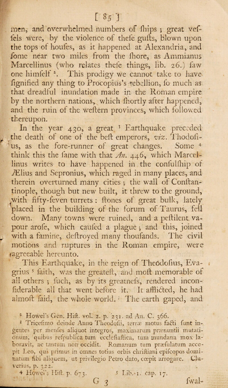men, and overwhelmed numbers of fhips ; great vef- fels were, by the violence of thefe guffs, blown upon the tops of houfes, as it happened at Alexandria, and fome near two miles from the fhore, as Am mi anus Marcellinus (who relates thefe things, lib. 26.) faw one himfelf 2. This prodigy we cannot take to have fignified any thing to Procopius’s rebellion, fo much as that dreadful inundation made in the Roman empire by the northern nations* which fhortly after happened, and the ruin of the weflern provinces, which followed thereupon. In the year 430, a great 3 Earthquake preceded . the death of one of the belt emperors, viz. Thodofi- ‘ us, as the fore-runner of great changes. Some 4 think this the fame with that An. 446, which Marcel¬ linus writes to have happened in the confulfhip of iElius and Sepronius, which raged in many places, and therein overturned many cities ; the wrall of Conftan- tinople, though but new built, it threw to the ground, ^with fifty-feven turrets : hones of great bulk, lately placed in the building of the forum of Taurus, fell down. Many towns were ruined, and a peffilent va¬ pour arofe, which cauled a plague ; and this, joined ^ with a famine, deftroyed many thoufands. The civil motions and ruptures in the Roman empire, were ^agreeable hereunto. This Earthquake, in the reign of Theodofius, Eva- grius 5 faith, was the greateft, and mofl memorable of all others ; fuch, as by its greatnefs, rendered incon- liderable all that went before it. It afflidted, he had almoft faid, the whole world. •' The earth gaped, and a Howel’s Gen. Hid. vol. 2. p. 231. ad An. C. 366. ? Tricefimo deinde Anno Theodofii, terrae motus fa£ti hunt in- gentes per me.nfes aliquot integros, maximarum praenuntii mulati- o'num, quibus refpublica turn eccledadica, turn mundana mox la- boravit, ac tantum non occidit. Romanian turn praefulatum acce- pit Leo, qui\ primus in omnes totius orbis chriitiani epifeopos domi- natum fibi aliquem, ut privilegio Petro dato, ccepit arrogare. Clu- verius, p. 322. Howebs Hid. p. 673. 5 Lib,*i. cap, 17. G 3 5 Lib,* 1. cap. 17. fwal-