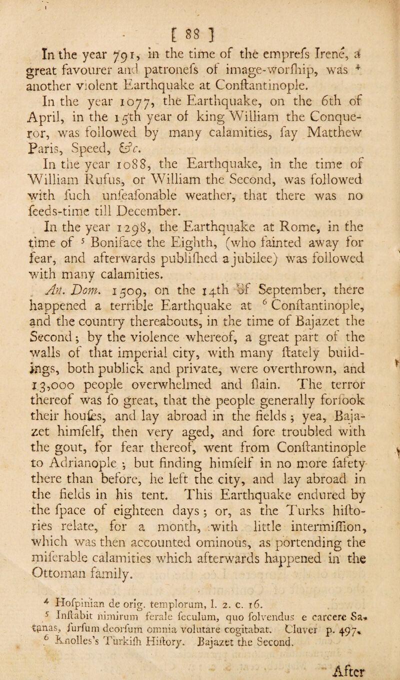 In the year 791, in the time of the emprefs Irene, a great favourer and patronefs of image-worfhip, was + another Violent Earthquake at Conftantinople. In the year 1077, the Earthquake, on the 6th of April, in the 15'th year of king William the Conque¬ ror, was followed by many calamities, fay Matthew Paris, Speed, Cfr. In the year 1088, the Earthquake, in the time of William Rufus, or William the Second, was followed with fuch unfeafonable weather, that there was no feeds-time till December. In the year 1298, the Earthquake at Rome, in the time of 5 Boniface the Eighth, (who fainted away for fear, and afterwards published a jubilee) was followed with many calamities. An. Dom. 1509, on the 14th of September, there happened a terrible Earthquake at 6 Conftantinople, and the country thereabouts, in the time of Bajazet the Second; by the violence whereof, a great part of the walls of that imperial city, with many ftately build¬ ings, both publick and private, were overthrown, and 13,000 people overwhelmed and fiain. The terror thereof was fo great, that the people generally forfook their houfcs, and lay abroad in the fields; yea, Baja- zet himfelf, then very aged, and fore troubled with the gout, for fear thereof, went from Conftantinople to Adrianople •, but finding himfelf in no more fafety there than before, he left the city, and lay abroad in the fields in his tent. This Earthquake endured by the fpace of eighteen days ; or, as the Turks hifto- ries relate, for a month, -.with little intermiftion, which was then accounted ominous, as portending the milerable calamities which afterwards happened in the Ottoman family. 4 Hofpinian cle orig. templorum, 1. 2. c. 16. 5 Inhabit nimirum ferale feculum, quo folvendus e carcere Sa-* tjanaS;, jurfum dcorium omnia volutare cogitabat. CIttver p. 497% 6 Rnoiles’s Turkifh Hiftory. Bajazet the Second. After