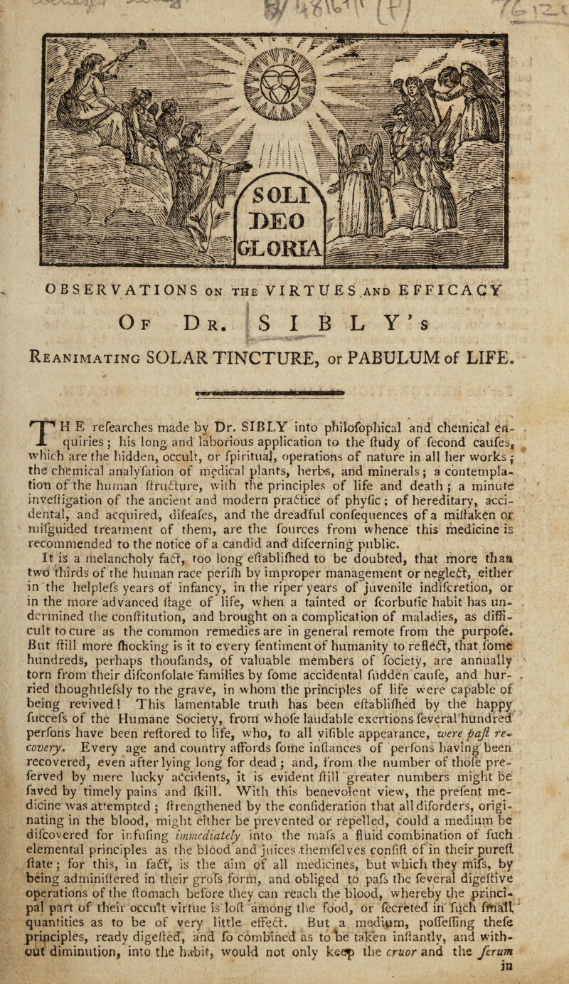 Reanimating SOLAR TINCTURE, or PABULUM of LIFE. TH E refearches made by Dr. SIBLY into phikrfophical and chemical en¬ quiries; his long and laborious application to the ftudy of fecond caufes, which are the hidden, occult, or fpirituaj, operations of nature in all her works j the chemical analyfation of medical plants, herbs, and minerals; a contempla¬ tion of the human ftruddure, with the principles of life and death; a minute invefligation of the ancient and modern practice of phylic; of hereditary, acci¬ dental, and acquired, difeafes, and the dreadful confequences of a millaken or mifguided treatment of them, are the fources from whence this medicine is recommended to the notice of a candid and difcerning public. It is a melancholy fa6F, too long eftablifhed to be doubted, that more thaa two thirds of the human race perifli by improper management or neglect, either in the helplefs years of infancy, in the riper years of juvenile indifcretion, or in the more advanced ffage of life, when a tainted or fcorbutic habit has un¬ dermined the conftitution, and brought on a complication of maladies, as diffi¬ cult to cure as the common remedies are in general remote from the purpofe. But dill more fhocking is it to every lentimentof humanity to refledl, that fome hundreds, perhaps thoufands, of valuable members of fociety, are annually torn from their difconfolate families by fome accidental hidden caufe, and hur¬ ried thoughtlefsly to the grave, in whom the principles of life were capable of being revived! This lamentable truth has been eftablifhed by the happy fuccefs of the Humane Society, from whofe laudable exertions fe-veral hundred perfons have been reftored to life, who, to all vifible appearance, were pajl re~ covery. Every age and country affords fome inflances of perfons having been recovered, even after lying long for dead ; and, from the number of thofe pre- ferved by mere lucky accidents, it is evident ftill greater numbers might be faved by timely pains and (kill. With this benevolent view, the prefent me¬ dicine was attempted ; (trengthened by the confideration that alldiforders, origi¬ nating in the blood, might either be prevented or repelled, could a medium be difcovered for infilling immediately into the mafs a fluid combination of fuch elemental principles as the blood and juices themfelves confift of in their purefl ftate; for this, in fa£f, is the aim of all medicines, but which they mifs, by being adminillered in their grofs form, and obliged to pafs the feveral digeltive operations of the ffomach before they can reach the blood, whereby the princi¬ pal part of their occult virtue is loff among the food, or fecreted in fuch finally quantities as to be of very little effect. But a medium, pofleffing thefe principles, ready digefted, and fo combined as to be taken inftantiy, and with¬ out diminution, into the habit, would not only keep the cruor and the ferum