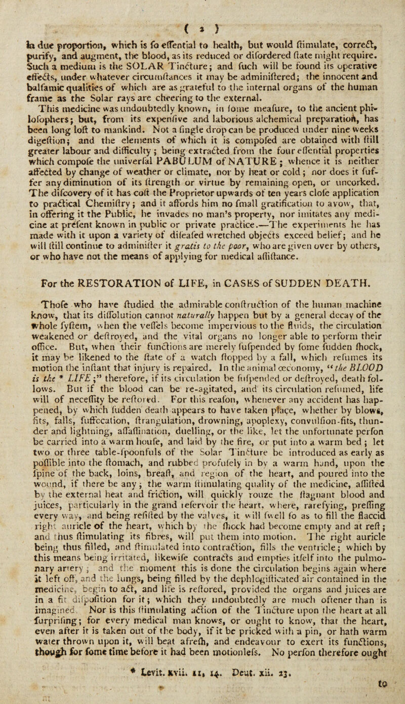 ( * ) la due proportion, which is fo effential to health, but would Simulate, correal, purify, and augment, the blood, as its reduced or difordered date might require. Such a medium is the SOLAR Tincturej and fuch will be found its operative effeCts, under w hatever circumdances it may be adminidered ; the innocent and balfarnic qualities of which are as grateful to the internal organs of the human frame as the Solar rays are cheering to the external. This medicine was undoubtedly known, in fome ineafure, to the ancient phi* lofophers; but, from its expensive and laborious alchemical preparation, has been long lod to mankind. Not a tingle drop can be produced under nine weeks digedion; and the elements of which it is compofed are obtained with dill greater labour and difficulty ; being extracted from the four e den tial properties which compofe the imiverfal PABULUM of NATURE; whence it is neither affected by change of weather or climate, nor by heat or cold ; nor does it dif¬ fer any diminution of its drength or virtue by remaining open, or uncorked. The difcovery of it has cod the Proprietor upwards of ten years dole application to practical Chemidry; and it affords him no fmall gratification to avow, that, in offering it the Public, he invades no man’s property, nor imitates any medi¬ cine at prefent known in public or private pradice.—The experiments he has made with it upon a variety of dileafed wretched objects exceed belief; and he will dill continue to adminider it grads lo the poor, w7ho are given over by others, or who have not the means of applying for medical aflidance. For the RESTORATION of LIFE, in CASES of SUDDEN DE ATH. Thofe who have ftudied the admirable condruCtion of the human machine know, that its diffolution cannot naturally happen but by a general decay of the whole fydem, when the veffels become impervious to the fluids, the circulation weakened or dedroved, and the vital organs no longer able to perform their office. But, when their functions are merely fufpended by fome hidden Ihock, it may be likened to the date of a watch dopped by a fall, which refumes its motion the indant that injury is repaired. In the animal oeconomy, u the BLOOD is the * LIFEtherefore, if its circulation be fufpended or dedroyed, death fol¬ lows. But if the blood can be re-agitated, and its circulation relumed, life will of neceflity be redored. For this reafon, whenever any accident has hap¬ pened, by which fudden death appears to have taken place, whether by blowt, fits, fails, fuffecation, drangulation, drowning, apoplexy, convulfion-fits, thun¬ der and lightning, affaffmation, duelling, or the like, let the unfortunate perfon be carried into a warm houfe, and laid by the fire, or put into a warm bed ; let two or three table-fpoonfuls of the Solar Tincture be introduced as early as poffible into the domach, and rubbed profufely in by a warm hand, upon the fpine of the back, loins, bread, and region of the heart, and poured into the wound, if there be any ; the warm dimulating quality of the medicine, affided by the external heat and friction, will quickly rouze the dagnant blood and juices, particularly in the grand refervoir the heart, where, rarefying, preffing every way, and being redded by the valves, it will dwell fo as to fill the flaccid right auricle of the heart, which by the ffiock had become empty and at red; and thus dimulating its fibres, will put them into motion. The right auricle being thus filled, and dimulated into contraction, fills the ventricle; which by this means being irritated, likewife contracts and empties it/elf into the pulmo¬ nary artery ; and the moment this is done the circulation begins again where it left off, and the lungs, being filled by the dephlogidicated air contained in the medicikes begin to aft, and life is redored, provided the organs and juices are in a fit difpofition for it; which they undoubtedly are much oftener than is imagined Nor is this dimulating aClion of the Tincture upon the heart at all furprifing; for every medical man knows, or ought to know, that the heart, even after it is taken out of the body, if it be pricked w ith a pin, or hath warm water thrown upon it, will beat afrefh, and endeavour to exert its functions, though for fome time before it had been motionlefs. No perfon therefore ought