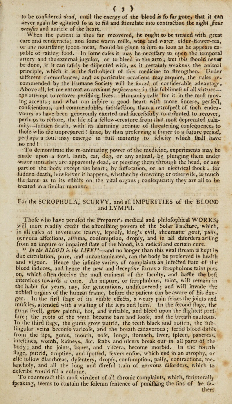 to be confidered dead, until the energy of the blood is fo far gone, that it call never again be agitated fo as to fill and Simulate into contraction the right Jtnm vtnofus and auricle of the heart. When the patient is thus far recovered, he ought to be treated with great care and tendernefs; and fome warm milk, wine and water elder-fiovver-tea, or anv nourifhing fpoon-meat, fhould be givjen to him as foon as he appears ca¬ pable of taking food. In fome cafes it may be necellkry to open the temporal artery and the external jugular, or to bleed in the arm ; but this fhould nev«r be done, if it can fafely be difpenfed with, as it certainly weakens the anisnal principle, which it is the firft ohjeCfc of this medicine to firengthen. Under different circuntftances, and as particular occafions may require, the rules re¬ commended by the Humane Society will be found of considerable advantage. Above all, let me entreat an anxious perJevn once in this fublimeft of all virtues— the attempt to recover periling lives. Humanity calls for it in the mod mov¬ ing accents ; and what can inipire a good heart with more fineere, perfeCI, confeientious, and commendable, fatisfaCIion, than a retrofpeCf of fuch endea¬ vours as have been generoufiy exerted and fuccefsfully contributed to recover, perhaps to refiore, the life of a fellow-creature from that moft deprecated cala¬ mity—hidden death, with its alarming retinue of threatening confequences to thofe w ho die unprepared ? llnce, by thus preferving a firmer to a future period, perhaps a foul may emerge in full maturity to felicity which fhall have no end ! To demonstrate the re-animating pow'er of the medicine, experiments may be made upon a fowl, lamb, cat, dog, or any animal, by plunging them under water untiUhey are apparently dead, or piercing them through the head, or any part of the body except the heart; by fuffocation, or an eleflrical fhock :• for iudden death, howf'oever it happens, whether by drowning or otherwife, is much the fame as to its effects on the vital organs ; confequently they are all to be treated in a fimilar manner. For the SCROPHULA, SCURVY, and all IMPURITIES of the BLOOD and LYMPH. Thofe who have perufed the Preparer’s medical and philofophica! WORKS* will more readily credit the aftonifhing powers of the Solar TinOure, which, in all cafes of inveterate feurvy, leprofy, king’s evil, rheumatic gout, pah), nervous affections, affhma, confumption, dropfy, and in all diforders arifmg from an impure or impaired date of the blood, is a radical and certain cure. “ In the BLOOD is the LIFE/”—and no longer than this vital ftream is kept in¬ due circulation, pure, and uncontaminated, can the body be preferved in health and vigour. Hence the infinite variety of complaints an infected ftate of the blood induces, and hence the new and deceptive forms a fcroplmlous taint puts on, which often deceive the moft eminent of the faculty, and baffle the befi intentions towards a cure. An impure, or fcrophulous, taint, will remain in the habit for years, nay, for generations, undifeovered; and will mvade the nobleft organs of the human frame, before the patient can beaw’are of his dan¬ ger. In the firft flage of its vifible effects, a weary pain feizes the joints and niufcles, attended with a walling of the legs and loins. In the fecond fiage, the gums fwell, grow painful, hot, and irritable, and bleed upon the flighted pref- . litre; the roots of the teeth become bare and loofe, and the breath naufeous. In the third ftage, the gums grow putrid, the teeth black and rotten, the fub- lingular veins become varicofe, and the breath cadaverous; foetid blood didih from the lips, gums, mouth, nofe, lungs, ftomach, liver, fpleen, pancreas, inteftines, womb, kidneys, &c. fcabs and ulcers break out in all parts of the body; and the joints, bones, and vifeera, become morbid. In the fourth fiage, putrid, eruptive, and fpotted, fevers enfue, which end in an atrophy, or clfe follow diarrhoeas, dyfentery, dropfy, confumption, palfy, contractions, me¬ lancholy, and all the long and direful train of nervous diforders, which to deferibe would fill a volume. To counteract this mod virulent of all chronic complaints, which, fcriptnrally fpeaking, leems to contain the Solemn fentence of punifhing the fins of lie fa¬ thers