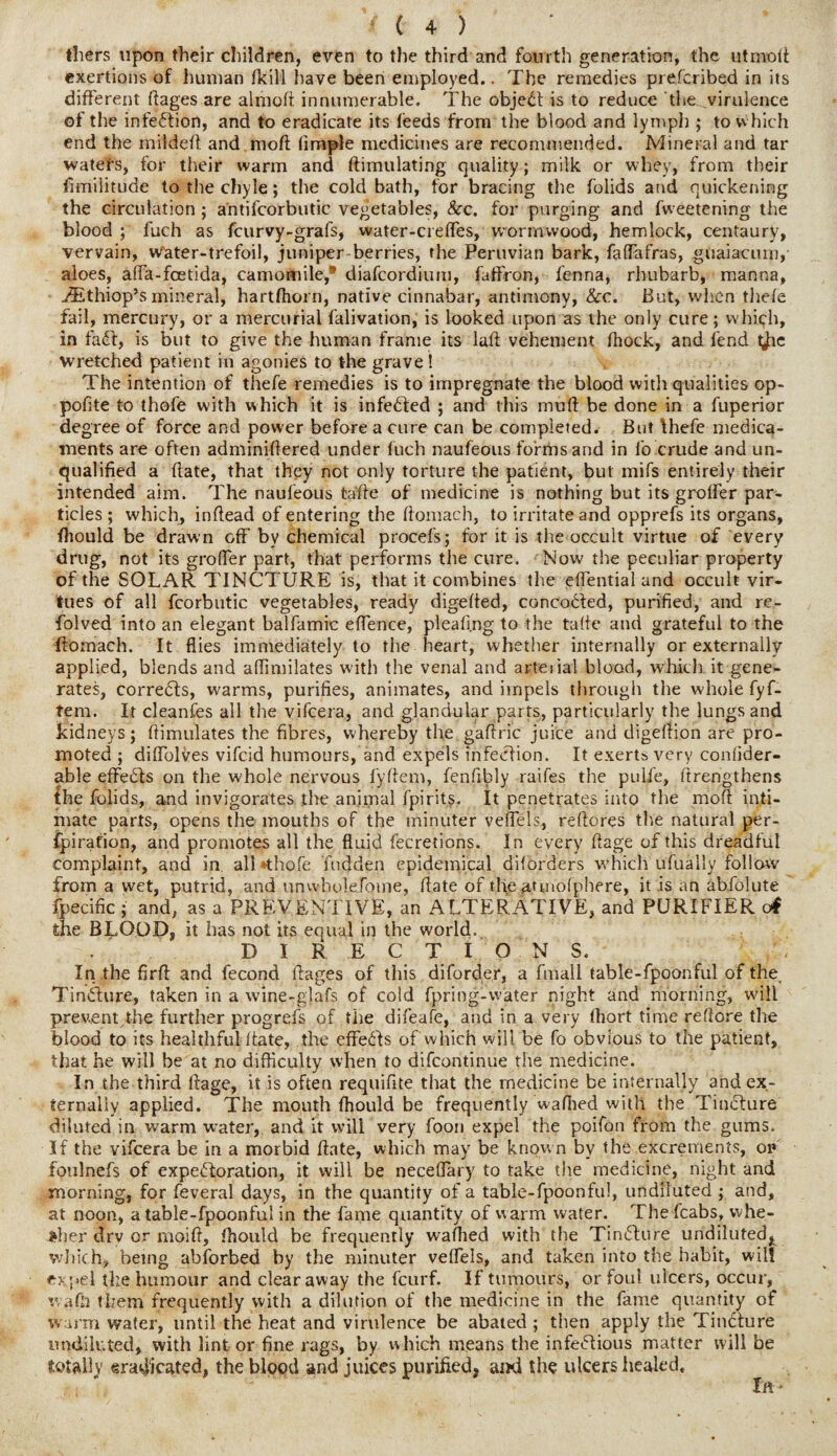 thers upon their children, even to the third and fourth generation, the utmoii exertions of human fkill have been employed.. The remedies prefcribed in its different ftages are almod innumerable. The object is to reduce the virulence of the infection, and to eradicate its feeds from the blood and lymph ; to which end the milded and mod (imple medicines are recommended. Mineral and tar waters, for their warm and ftimulating quality; milk or whey, from their fimilitude to the chyle; the cold bath, for bracing the folids and quickening the circulation ; a'ntifcorbutic vegetables, &c. for purging and fweetening the blood ; fuch as fcurvy-grafs, water-creffes, wormwood, hemlock, centaury, vervain, water-trefoil, juniper-berries, the Peruvian bark, faflafras, guaiacum,' aloes, affa-foetida, camomile,® diafcordium, faffron, fenna, rhubarb, manna, EEthiop’s mineral, hartfhorn, native cinnabar, antimony, &c. But, when thefe fail, mercury, or a mercurial falivation, is looked upon as the only cure; which, in fabl, is but to give the human frame its lad vehement fhock, and fend t^ic wretched patient in agonies to the grave ! The intention of thefe remedies is to impregnate the blood with qualities op- pofite to thofe with which it is infebted ; and this muff be done in a fuperior degree of force and power before a cure can be completed. But Ihefe medica¬ ments are often adminiflered under fuch naufeous forms and in fo crude and un¬ qualified a date, that they not only torture the patient, but mifs entirely their intended aim. The naufeous tade of medicine is nothing but its grolfer par¬ ticles ; which, indead of entering the domach, to irritate and opprefs its organs, fhould be drawn off by chemical procefs; for it is the occult virtue of every drug, not its grolfer part, that performs the cure. Now the peculiar property of the SOLAR TINCTURE is, that it combines the edential and occult vir¬ tues of all fcorbutic vegetables, ready digeded, concocted, purified, and re- folved into an elegant balfamic edence, pleating to the fade and grateful to the domach. It flies immediately to the heart, whether internally or externally applied, blends and aflimilates with the venal and arterial blood, which it gene¬ rates, correbts, warms, purifies, animates, and impels through the whole fyf- tem. It cleanfes all the vifcera, and glandular parts, particularly the lungs and kidneys; dimulates the fibres, whereby the gadric juice and digedion are pro¬ moted ; diffblves vifcid humours, and expels infection. It exerts very conlider- able effebts on the whole nervous fydem, fenfibly raifes the pulie, drengthens the folids, and invigorates the animal fpirits. It penetrates into the mod inti¬ mate parts, opens the mouths of the minuter veffels, redores the natural per¬ foration, and promotes all the fluid fecretions. In every Aage of this dreadful complaint, and in. alUthofe hidden epidemical diforgers w’hich ufually follow from a wet, putrid, and unwholefome, date of the atmofphere, it is an abfolute fpecific ; and, as a PREVENTIVE, an ALTERATIVE, and PURIFIER c4 the BLOOD, it has not its equal in the world, DIRECTIONS. In the fird and fecond dages of this diforder, a fmali table-fpoonful of the, Tinbhire, taken in a wine-glafs of cold fpring-w'ater night and morning, will prevent the further progrefs of the difeafe, and in a very flhort time redore the blood to its healthful date, the effebls of Which will be fo obvious to the patient, that he will be at no difficulty when to difcontinue the medicine. In the third dage, it is often requidte that the medicine be internally and ex¬ ternally applied. The mouth fhould be frequently waflied with the Tincture diluted in warm water, and it will very foon expel the poifon from the gums. If the vifcera be in a morbid date, which may be known by the excrements, oi» foulnefs of expebtoration, it will be necedary to take the medicine, night and morning, for feveral days, in the quantity of a table-fpoonful, undiluted ; and, at noon, a table-fpoonful in the fame quantity of warm water. The fcabs, whe¬ ther drv or moid, fhould be frequently wafhed with the Tinbture undiluted^ which, being abforbed by the minuter veflels, and taken into the habit, wilt expel the humour and clear away the fcurf. If tumours, or foul ulcers, occur, wafh them frequently with a dilution of the medicine in the fame quantity of warm water, until the heat and virulence be abated ; then apply the Tincture undiluted, with lint or dne rags, by w hich means the infebtious matter will be totally eradicated, the blood and juices purified, ami the ulcers healed.