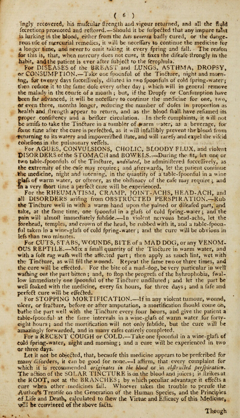 'ingly recovered, his mufcular flrength and vigour returned, and all the I! fecretions promoted and re do red.—Should it be fufpefted that any impure tafnt is lurking in the blood, either from the lues venerea badly cured, or the dange¬ rous ufe of mercurial remedies, it will be necefiarv to continue the medicine for a longer time, and never to omit taking it every fpring and fall. - The reafon for this is, that, when mercury does not cure, it fixes the difeafe drongly in the habit, and the patient is ever after fubject to the ferophula. For DISEASES of the BREAST and LUNGS, ASTHMA, DROPSY, or CONSUMPTION.—Take one fpocnful of the T*n£fure, night and morn¬ ing, for twenty days fucceflively, diluted in two fpoonfuls of cold fpring-water; then reduce it to the fame dofe every other day ; which w ill in general remove the malady in thecourfe of a month ; but, if the Dropfy or Confumption have been far advanced, it will be neCeflary to continue the medicine for one, two, or even three, months longer, reducing the number of dofes in proportion as health and lhength appear to return, and as the blood (hall, have refumed its proper confiltency and a brifker circulation. In thefe complaints, it will not be anxifs to take the Tindhire in a tumbler of warm water, as a beverage, for fome time after the cure isperfe£led, as it w ill infallibly prevent the blood from returning to its watery and impoveriffied Rate, and will rarefy and expel the vifcid tohefionsin the pulmonary veffels. For AGUES, CONVULSIONS, CHOLIC, BLOODY FLUX, and violent DISORDERS of the STOMACH and BOWELS.—During the fit, let one or two table-fpoonfuls of the Tinfture, undiluted, be adminiftered fucceflively, as the extremity of the cafe may require; and afterwards, let the patient continue the medicine, night and morning, in the quantity of a table-fpoonful in a wine glafsof warm water, or oftener, as the obflinacy of the cafe may require ; and In a very fhort time a perfect cure will be experienced. For the RHEUMATISM, CRAMP, JOINT-ACHS, HEAD-ACH, and all DISORDERS arifmg from OBSTRUCTED PERSPIRATION.—Rub the Tincture well in with a warm hand upon the pained or difeafed part, and take, at the fame time, one fpoonful in a glafs of cold fpring-waier; and the pain will almolt immediately fubfide.—In violent nervous head-achs, let the forehead, temples, and crown of the head, be rubbed with it, and a table-fpoon¬ ful taken in a wine-glafs of cold fpring-water ; and the cure will be obvious in iefs than two minutes. For CUTS, STABS, WOUNDS, BITE of a MAD DOG, or any VENOM¬ OUS REPTILE.—Mix a fmall quantity of the Tincture in warm water, and with a foft rag wafh well the affected part; then apply as much lint, wet with the Tincture, as will fill the wound. Repeat the fame two or three times, and the cure will be effected. For the bite of a niad-dog, be very particular in well wafhing out the part bitten ; and, to hop the progrefs of the hyhrophobia, fwal- low immediately one fpoonful of the Tincture undiluted ; and let the part be well foaked with the medicine, every fix hours, for three days; and a fafe and perfect cure will be effeOed. For STOPPING MORTIFICATION.—If in any violent tumour, wound, ulcer, or fracture, before or after amputation, a mortification fhotild come on, bathe the part well with the Tincture every four hours, and give the patient a table-fpoonful at the fame intervals in a wine-glafs of warm water for forty- eight hours ; and the mortification will not only fubfide, but the cure will be amazingly forwarded, and in many cafes entirely completed. For a RECENT COUGH or COLD.—Take one fpoonful in a wine-glafs of told fpring-water, night and morning; and a cure will be experienced in two <ar three days. Let it not be objected, that, becaufe this medicine appears to be prefcribed for many diforders, it can be good for none.—I affirm, that every complaint for which it is recommended originates in the blood or.in ohftruRed perjpiration. The a&ionof the SOLAR TINCTURE is on the blood and juices; i< firikesat the ROOT, not at the BRANCHES; by which peculiar advantage it effects a cure when other medicines fail. Whoever lakes the trouble to perufe the .Author’s Treatife on the Generation of the Human Species, and the Principles of Life and Death, calculated to (hew the Virtue and Efficacy of this Medicine, mil be coimiiced of me above fa&s. Though