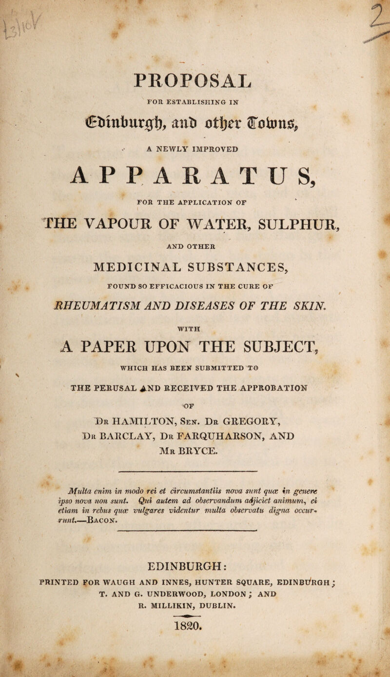 PROPOSAL FOR ESTABLISHING IN €inntmtgt), anii otljer fotons, A NEWLY IMPROVED APPARATUS, FOR THE APPLICATION OF THE VAPOUR OF WATER, SULPHUR, AND OTHER MEDICINAL SUBSTANCES, FOUND SO EFFICACIOUS IN THE CURE OF RHEUMATISM AND DISEASES OF THE SKIN WITH A PAPER UPON THE SUBJECT, WHICH HAS BEEN SUBMITTED T0 THE PERUSAL AND RECEIVED THE APPROBATION OF Dr HAMILTON, Sen. Dr GREGORY, Dr BARCLAY, Dr FARQUHARSON, AND Mr BRYCE. Multa enim in modo rei et circumstantiis nova sunt qua in genera ipso nova non sunt. Qui autem ad observandum adjiciet animum, ei etiam in rebus qua vulgares videntur multa observatu digna occur* runt.—Bacon. EDINBURGH: PRINTED FOR WAUGH AND INNES, HUNTER SQUARE, EDINBURGH; T. AND G. UNDERWOOD, LONDON ; AND R. MILLIKIN, DUBLIN. 1820.