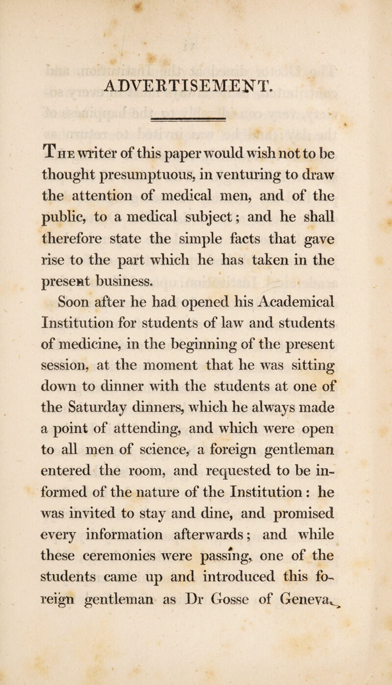 ADVERTISEMENT. T he writer of this paper w ould wish not to be thought presumptuous, in venturing to draw the attention of medical men, and of the public, to a medical subject; and he shall therefore state the simple facts that gave rise to the part which he has taken in the present business. Soon after he had opened his Academical Institution for students of law and students of medicine, in the beginning of the present session, at the moment that he was sitting dow n to dinner with the students at one of the Saturday dinners, which he always made a point of attending, and which were open to all men of science, a foreign gentleman entered the room, and requested to be in¬ formed of the nature of the Institution : he was invited to stay and dine, and promised every information afterwards; and while these ceremonies were passing, one of the students came up and introduced this fo¬ reign gentleman as Dr Gosse of Geneva*^