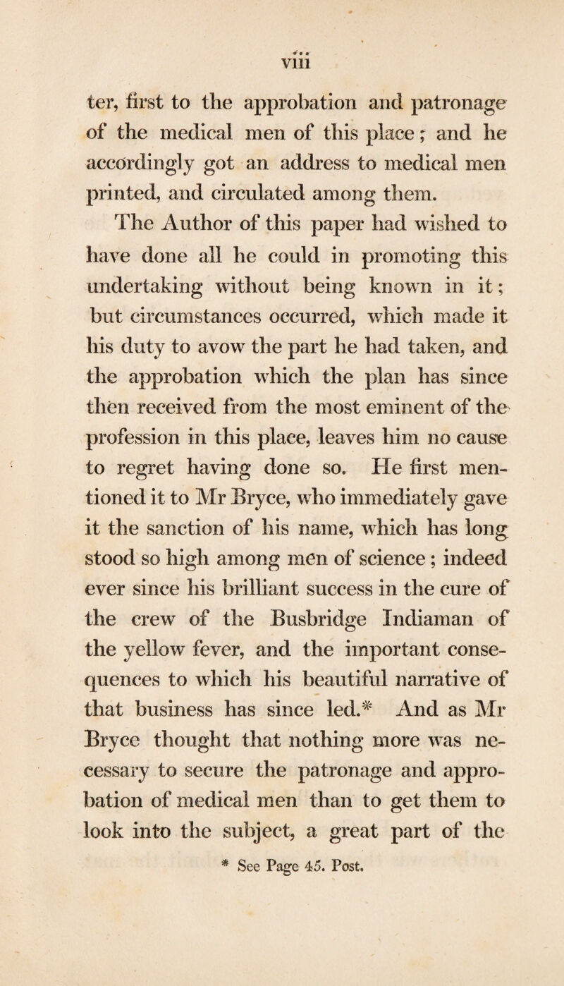 rf« •' Vlll ter, first to the approbation and patronage of the medical men of this place; and he accordingly got an address to medical men printed, and circulated among them. The Author of this paper had wished to have done all he could in promoting this undertaking without being known in it; but circumstances occurred, which made it his duty to avow the part he had taken, and the approbation which the plan has since then received from the most eminent of the profession in this place, leaves him no cause to regret having done so. He first men¬ tioned it to Mr Bryce, who immediately gave it the sanction of his name, which has long stood so high among men of science; indeed ever since his brilliant success in the cure of the crew of the Busbridge Indiaman of the yellow fever, and the important conse¬ quences to which his beautiful narrative of that business has since led.# And as Mr Bryce thought that nothing more was ne¬ cessary to secure the patronage and appro¬ bation of medical men than to get them to look into the subject, a great part of the * See Page 45. Post.