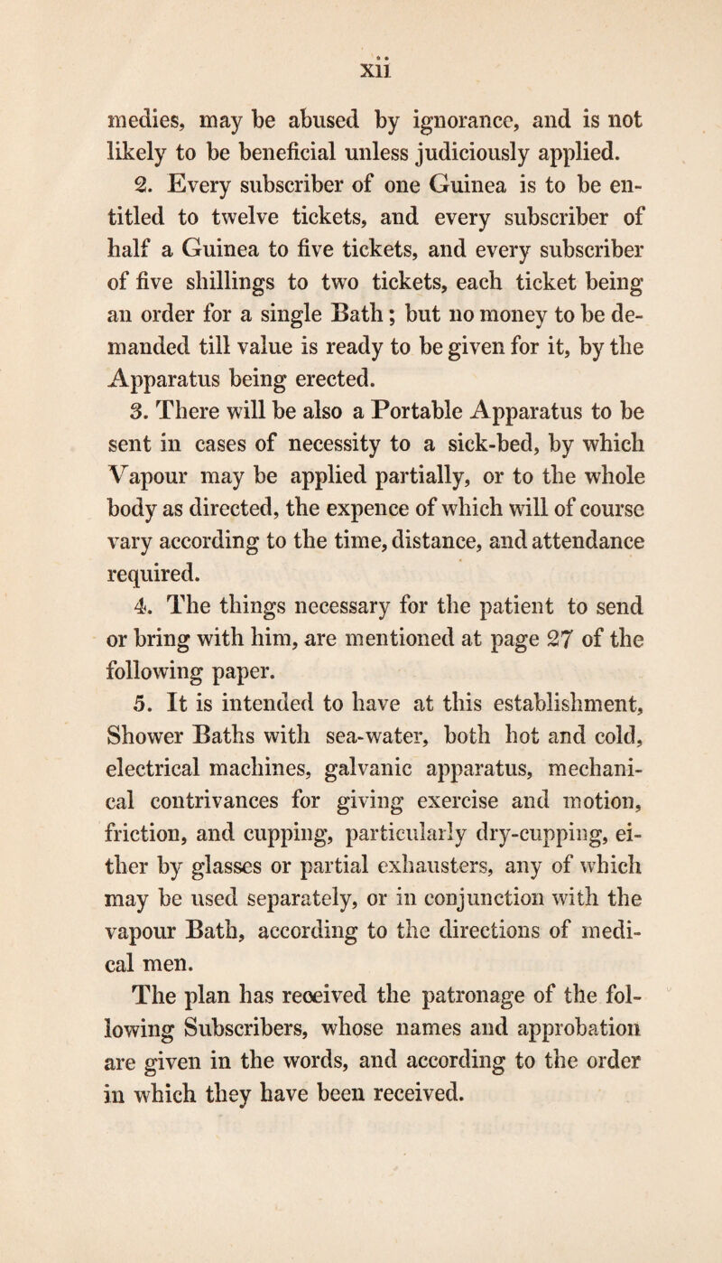 Xll medies, may be abused by ignorance, and is not likely to be beneficial unless judiciously applied. 2. Every subscriber of one Guinea is to be en¬ titled to twelve tickets, and every subscriber of half a Guinea to five tickets, and every subscriber of five shillings to two tickets, each ticket being an order for a single Bath; but no money to be de¬ manded till value is ready to be given for it, by the Apparatus being erected. 3. There will be also a Portable Apparatus to be sent in cases of necessity to a sick-bed, by which Vapour may be applied partially, or to the whole body as directed, the expence of which will of course vary according to the time, distance, and attendance required. 4. The things necessary for the patient to send or bring with him, are mentioned at page 27 of the following paper. 5. It is intended to have at this establishment, Shower Baths with sea-water, both hot and cold, electrical machines, galvanic apparatus, mechani¬ cal contrivances for giving exercise and motion, friction, and cupping, particularly dry-cupping, ei¬ ther by glasses or partial exhausters, any of which may be used separately, or in conjunction with the vapour Bath, according to the directions of medi¬ cal men. The plan has received the patronage of the fol¬ lowing Subscribers, whose names and approbation are given in the words, and according to the order in which they have been received.