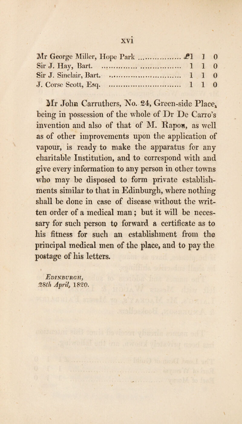 xvi Mr George Miller, Hope Park .J6! 1 0 Sir J. Hay, Bart. 1 1 0 Sir J. Sinclair, Bart. 1 1 0 J. Corse Scott, Esq... 1 1 0 Mr John Carruthers, No. 24, Green-side Place* being in possession of the whole of Dr De Carro’s invention and also of that of M. Rapom, as well as of other improvements upon the application of vapour, is ready to make the apparatus for any charitable Institution, and to correspond with and give every information to any person in other towns who may be disposed to form private establish¬ ments similar to that in Edinburgh, where nothing shall be done in case of disease without the writ¬ ten order of a medical man; but it will be neces¬ sary for such person to forward a certificate as to his fitness for such an establishment from the principal medical men of the place, and to pay the postage of his letters. Edinburgh, 3,8th April, 1820.