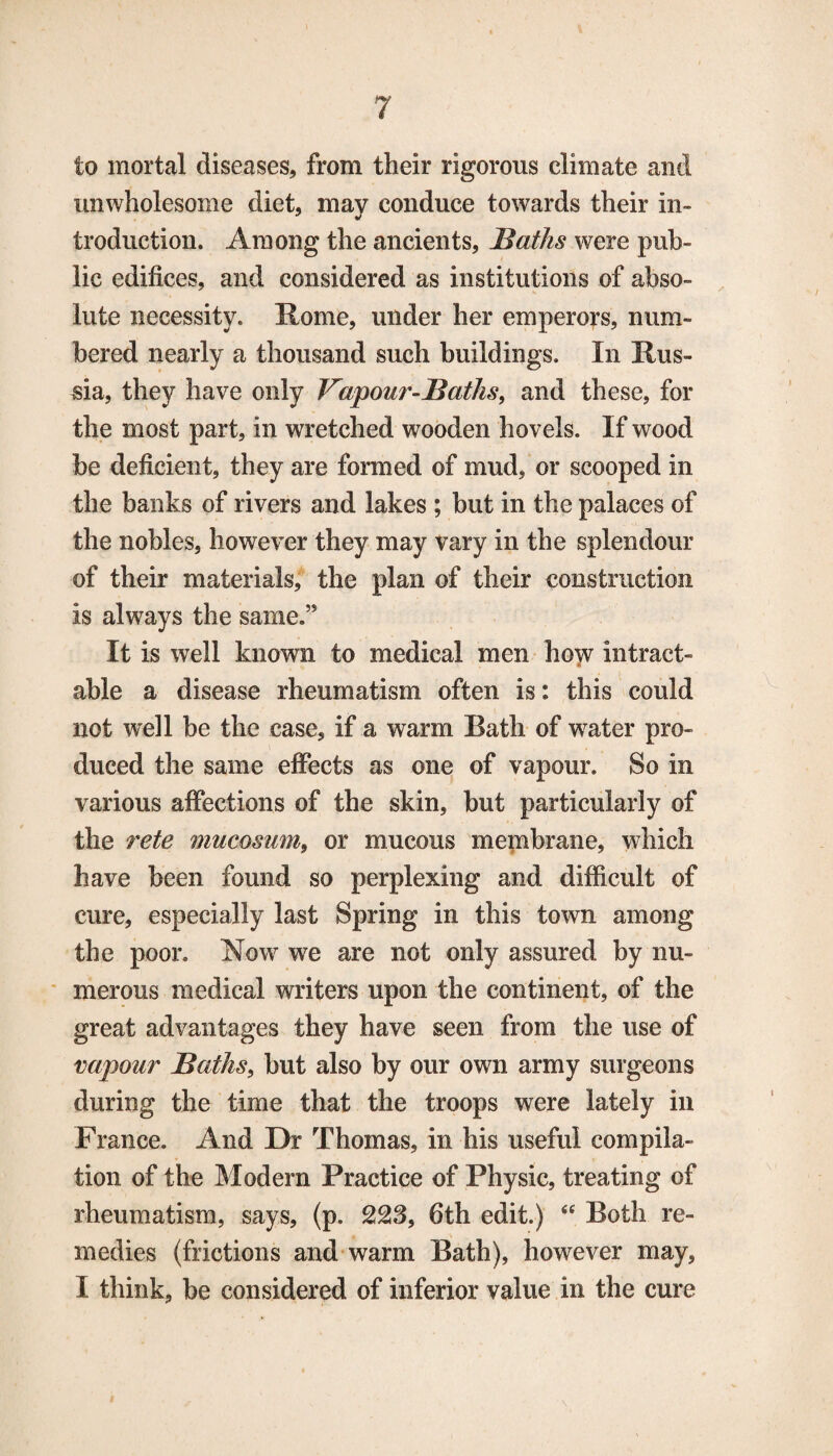 to mortal diseases, from their rigorous climate and unwholesome diet, may conduce towards their in¬ troduction. Among the ancients, Baths were pub¬ lic edifices, and considered as institutions of abso¬ lute necessity. Rome, under her emperors, num¬ bered nearly a thousand such buildings. In Rus¬ sia, they have only Vapour-Baths, and these, for the most part, in wretched wooden hovels. If wood be deficient, they are formed of mud, or scooped in the banks of rivers and lakes ; but in the palaces of the nobles, however they may vary in the splendour of their materials, the plan of their construction is always the same.” It is well known to medical men how intract- able a disease rheumatism often is: this could not well be the case, if a warm Bath of water pro¬ duced the same effects as one of vapour. So in various affections of the skin, but particularly of the rete mucosum, or mucous membrane, which have been found so perplexing and difficult of cure, especially last Spring in this town among the poor. Now we are not only assured by nu¬ merous medical writers upon the continent, of the great advantages they have seen from the use of vapour Baths, but also by our own army surgeons during the time that the troops were lately in France. And Dr Thomas, in his useful compila¬ tion of the Modern Practice of Physic, treating of rheumatism, says, (p. 223, 6th edit.) <c Both re¬ medies (frictions and warm Bath), however may, I think, be considered of inferior value in the cure