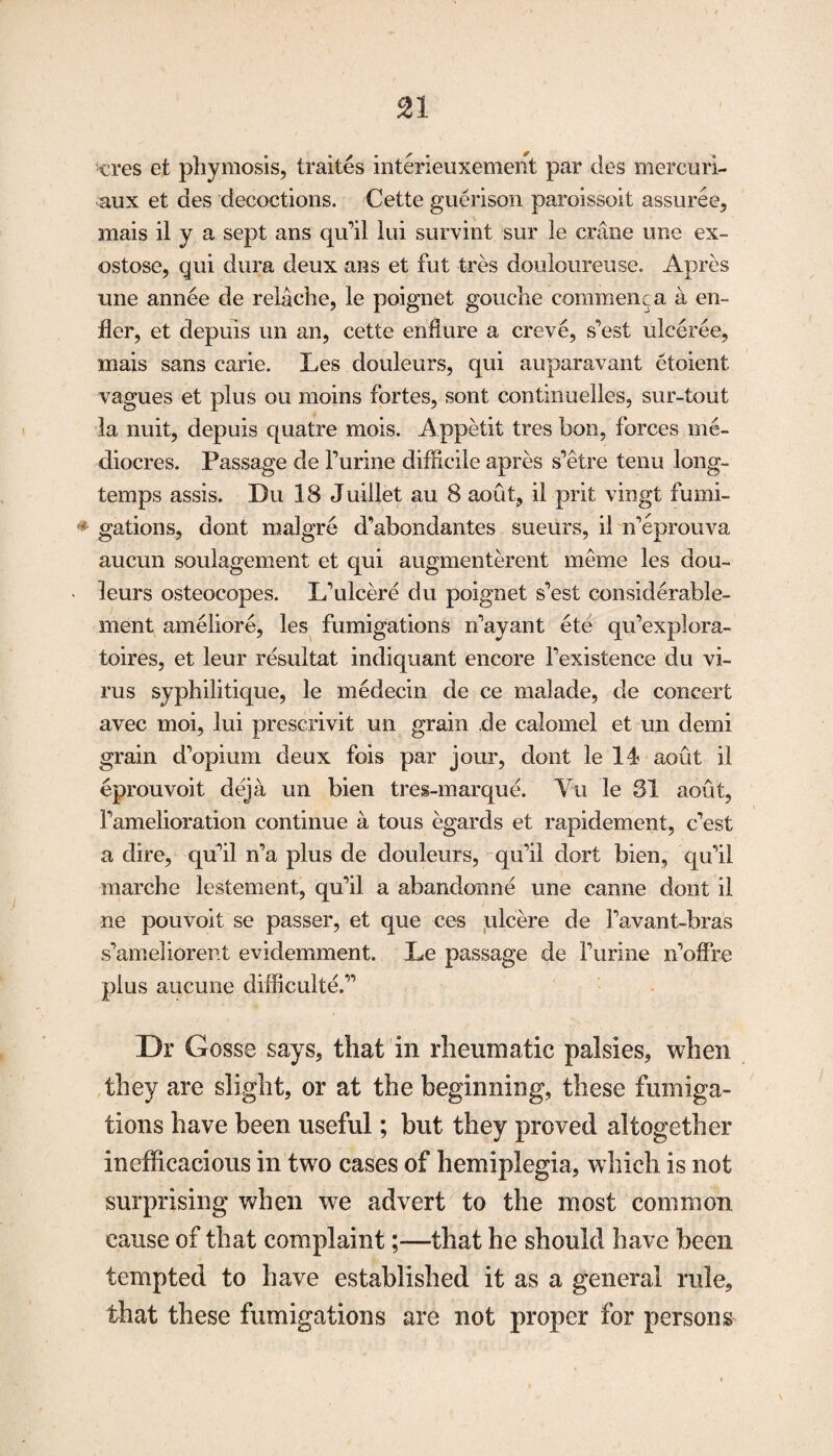 cres et phymosis, traites interieuxement par des mercuri- aux et des decoctions. Cette guerison paroissoit assuree, mais il y a sept ans qu’il lui survint sur le crime une ex- ostose, gui dura deux ans et fut tres douloureuse. Apres une annee de relache, le poignet gouche commenca a en- fler, et depuis un an, cette endure a creve, s’est ulceree, mais sans carie. Les douleurs, qui auparavant etoient vagues et plus ou moins fortes, sont continuelles, sur-tout la nuit, depuis quatre mois. Appetit tres bon, forces me- diocres. Passage de furine difficile apres s’etre tenu long- temps assis. Du 18 Juillet au 8 aout, il prit vingt fumi- ' gations, dont malgre d’abondantes sueurs, il n’eprouva aucun soulagement et qui augmenterent meme les dou- • leurs osteocopes. L’ulcere du poignet s’est considerable- ment ameliore, les fumigations n’ayant ete qu’explora- toires, et leur resultat indiquant encore l’existence du vi¬ rus syphilitique, le medecin de ce malade, de concert avec moi, lui prescrivit un grain de calomel et un demi grain d’opium deux fois par jour, dont le 14 aout il eprouvoit deja un bien tres-marque. Yu le 31 aout, f amelioration continue a tons egarcls et rapidement, c’est a dire, qu’il n’a plus de douleurs, qu’il dort bien, qu’il marche lestement, qu’il a abandonne une canne dont il ne pouvoit se passer, et que ces ulcere de l’avant-bras s’ameliorent evidemment. Le passage de furine n’offre plus aucune difficulte.” Dr Gosse says, that in rheumatic palsies, when they are slight, or at the beginning, these fumiga¬ tions have been useful; but they proved altogether inefficacious in two cases of hemiplegia, which is not surprising when we advert to the most common cause of that complaint;—that he should have been tempted to have established it as a general rule, that these fumigations are not proper for persons