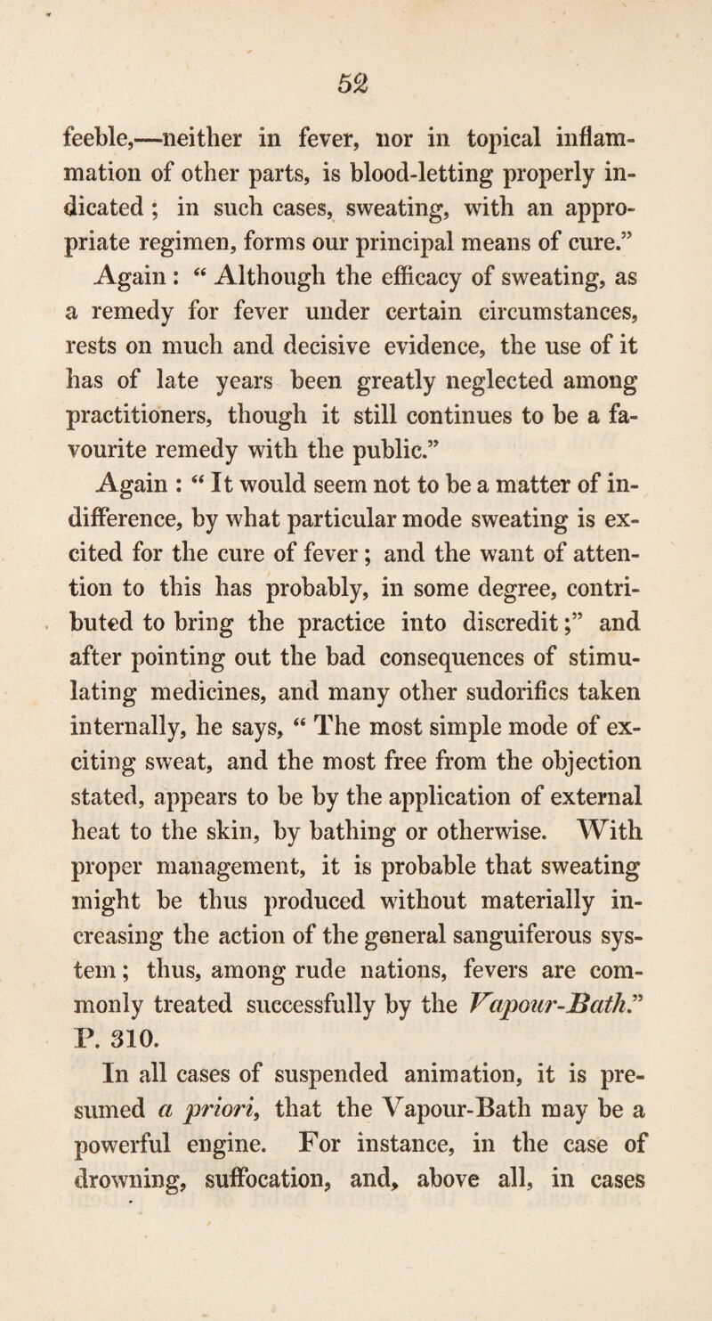 5C2 feeble,—neither in fever, nor in topical inflam¬ mation of other parts, is blood-letting properly in¬ dicated ; in such cases, sweating, with an appro¬ priate regimen, forms our principal means of cure.” Again : “ Although the efficacy of sweating, as a remedy for fever under certain circumstances, rests on much and decisive evidence, the use of it has of late years been greatly neglected among practitioners, though it still continues to be a fa¬ vourite remedy with the public.” Again : “ It would seem not to be a matter of in¬ difference, by what particular mode sweating is ex¬ cited for the cure of fever; and the want of atten¬ tion to this has probably, in some degree, contri¬ buted to bring the practice into discredit;” and after pointing out the bad consequences of stimu¬ lating medicines, and many other sudorifics taken internally, he says, “ The most simple mode of ex¬ citing sweat, and the most free from the objection stated, appears to be by the application of external heat to the skin, by bathing or otherwise. With proper management, it is probable that sweating might be thus produced without materially in¬ creasing the action of the general sanguiferous sys¬ tem ; thus, among rude nations, fevers are com¬ monly treated successfully by the Vapour-Bath.” P. 310. In all cases of suspended animation, it is pre¬ sumed a priori, that the Vapour-Bath may be a powerful engine. For instance, in the case of drowning, suffocation, and, above all, in cases