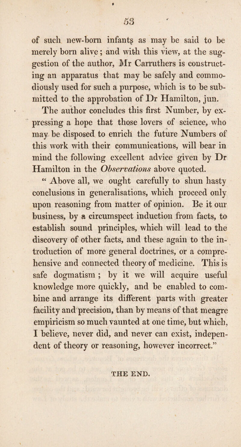 f 53 of such new-born infant^ as may be said to be merely born alive; and with this view, at the sug¬ gestion of the author, Mr Carruthers is construct¬ ing an apparatus that may be safely and commo- diously used for such a purpose, which is to be sub¬ mitted to the approbation of Dr Hamilton, jun. The author concludes this first Number, by ex¬ pressing a hope that those lovers of science, who may be disposed to enrich the future Numbers of this work with their communications, will bear in mind the following excellent advice given by Dr Hamilton in the Observations above quoted. 44 Above all, we ought carefully to shun hasty conclusions in generalisations, which proceed only upon reasoning from matter of opinion. Be it our business, by a circumspect induction from facts, to establish sound principles, which will lead to the discovery of other facts, and these again to the in¬ troduction of more general doctrines, or a compre¬ hensive and connected theory of medicine. This is safe dogmatism ; by it we will acquire useful knowledge more quickly, and be enabled to com¬ bine and arrange its different parts with greater facility and precision, than by means of that meagre empiricism so much vaunted at one time, but which, I believe, never did, and never can exist, indepen¬ dent of theory or reasoning, however incorrect.” THE END.